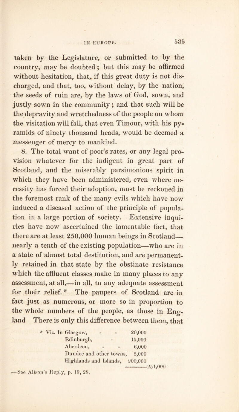 taken by the Legislature, or submitted to by the country, may be doubted; but this may be affirmed without hesitation, that* if this great duty is not dis- charged, and that, too, without delay, by the nation, the seeds of ruin are, by the laws of God, sown, and justly sown in the community; and that such will be the depravity and wretchedness of the people on whom the visitation will fall, that even Timour, with his py- ramids of ninety thousand heads, would be deemed a messenger of mercy to mankind. 8. The total want of poor’s rates, or any legal pro- vision whatever for the indigent in great part of Scotland, and the miserably parsimonious spirit in which they have been administered, even where ne- cessity has forced their adoption, must be reckoned in the foremost rank of the many evils which have now induced a diseased action of the principle of popula- tion in a large portion of society. Extensive inqui- ries have now ascertained the lamentable fact, that there are at least 250,000 human beings in Scotland— nearly a tenth of the existing population—who are in a state of almost total destitution, and are permanent- ly retained in that state by the obstinate resistance which the affluent classes make in many places to any assessment, at all,—in all, to any adequate assessment for their relief. * The paupers of Scotland are in fact just as numerous, or more so in proportion to the whole numbers of the people, as those in Eng- land There is only this difference between them, that # Viz. In Glasgow, - ~ 20,000 Edinburgh, - 15,000 Aberdeen, - - 6,000 Dundee and other towns, 5,000 Highlands and Islands, 200,000 ——-——251,000 See Alison’s Reply, p. 19, 28.