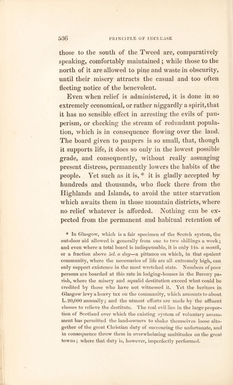 those to the south of the Tweed are, comparatively speaking, comfortably maintained ; while those to the north of it are allowed to pine and waste in obscurity, until their misery attracts the casual and too often fleeting notice of the benevolent. Even when relief is administered, it is done in so extremely economical, or rather niggardly a spirit,that it has no sensible effect in arresting the evils of pau- perism, or checking the stream of redundant popula- tion, which is in consequence flowing over the land. The board given to paupers is so small, that, though it supports life, it does so only in the lowest possible grade, and consequently, without really assuaging present distress, permanently lowers the habits of the people. Yet such as it is, * it is gladly accepted by hundreds and thousands, who flock there from the Highlands and Islands, to avoid the utter starvation which awaits them in those mountain districts, where no relief whatever is afforded. Nothing can be ex- pected from the permanent and habitual retention of * In Glasgow, which is a fair specimen of the Scotch system, the out-door aid allowed is generally from one to two shillings a week; and even where a total board is indispensable, it is only 14s. a mouthy or a fraction above 5d. a day—a pittance on which, in that opulent community, where the necessaries of life are all extremely high, can only support existence in the most wretched state. Numbers of poor persons are boarded at this rate in lodging-houses in the Barony pa- rish, where the misery and squalid destitution exceed what could be credited by those who have not witnessed it. Yet the heritors in Glasgow levy a heavy tax on the community, which amounts to about L. 20,000 annually; and the utmost efforts are made by the affluent classes to relieve the destitute. The real evil lies in the large propor- tion of Scotland over which the existing system of voluntary assess- ment has permitted the land-owners to shake themselves loose alto- gether of the great Christian duty of succouring the unfortunate, and in consequence throw them in overwhelming multitudes on the great towns; where that duty is, however, imperfectly performed.