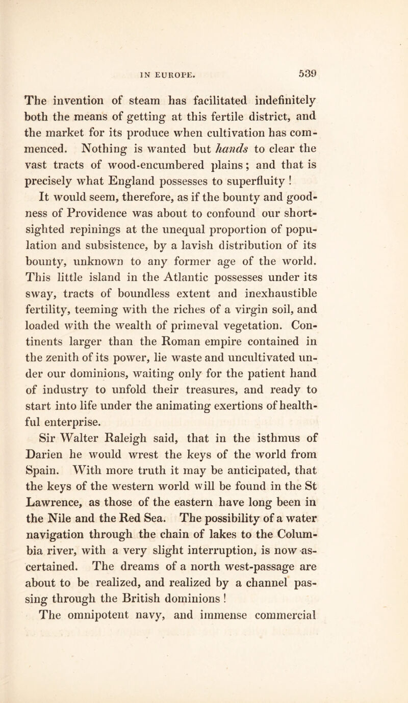 The invention of steam has facilitated indefinitely both the means of getting at this fertile district, and the market for its produce when cultivation has com- menced. Nothing is wanted but hands to clear the vast tracts of wood-encumbered plains; and that is precisely what England possesses to superfluity ! It would seem, therefore, as if the bounty and good- ness of Providence was about to confound our short- sighted repinings at the unequal proportion of popu- lation and subsistence, by a lavish distribution of its bounty, unknown to any former age of the world. This little island in the Atlantic possesses under its sway, tracts of boundless extent and inexhaustible fertility, teeming with the riches of a virgin soil, and loaded with the wealth of primeval vegetation. Con- tinents larger than the Roman empire contained in the zenith of its power, lie waste and uncultivated un- der our dominions, waiting only for the patient hand of industry to unfold their treasures, and ready to start into life under the animating exertions of health- ful enterprise. Sir Walter Raleigh said, that in the isthmus of Darien he would wrest the keys of the world from Spain. With more truth it may be anticipated, that the keys of the western world will be found in the St Lawrence, as those of the eastern have long been in the Nile and the Red Sea. The possibility of a water navigation through the chain of lakes to the Colum- bia river, with a very slight interruption, is now as- certained. The dreams of a north west-passage are about to be realized, and realized by a channel pas- sing through the British dominions ! The omnipotent navy, and immense commercial