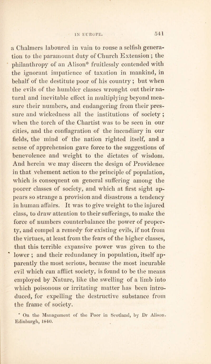 a Chalmers laboured in vain to rouse a selfish genera- tion to the paramount duty of Church Extension ; the philanthropy of an Alison* fruitlessly contended with the ignorant impatience of taxation in mankind, in behalf of the destitute poor of his country ; but when the evils of the humbler classes wrought out their na- tural and inevitable effect in multiplying beyond mea- sure their numbers, and endangering from their pres- sure and wickedness all the institutions of society ; when the torch of the Chartist was to be seen in our cities, and the conflagration of the incendiary in our fields, the mind of the nation righted itself, and a sense of apprehension gave force to the suggestions of benevolence and weight to the dictates of wisdom. And herein we may discern the design of Providence in that vehement action to the principle of population, which is consequent on general suffering among the poorer classes of society, and which at first sight ap- pears so strange a provision and disastrous a tendency in human affairs. It was to give weight to the injured class, to draw attention to their sufferings, to make the force of numbers counterbalance the power of proper- ty, and compel a remedy for existing evils, if not from the virtues, at least from the fears of the higher classes, that this terrible expansive power was given to the lower ; and their redundancy in population, itself ap- parently the most serious, because the most incurable evil which can afflict society, is found to be the means employed by Nature, like the swelling of a limb into which poisonous or irritating matter has been intro- duced, for expelling the destructive substance from the frame of society. * On the Management of the Poor in Scotland, by Dr Alison. Edinburgh, 1840.