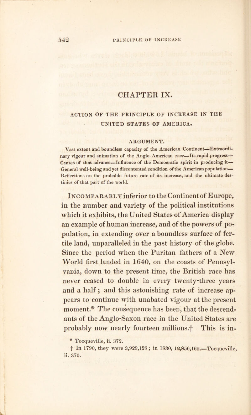 CHAPTER IX. ACTION OF THE PRINCIPLE OF INCREASE IN THE UNITED STATES OF AMERICA. ARGUMENT. Vast extent and boundless capacity of the American Continent—Extraordi- nary vigour and animation of the Anglo-American race—Its rapid progress— Causes of that advance—Influence of the Democratic spirit in producing it— General well-being and yet discontented condition of the American population— Reflections on the probable future rate of its increase, and the ultimate des- tinies of that part of the world. iNCOMPARABLYinferior to the Continentof Europe, in the number and variety of the political institutions which it exhibits, the United States of America display an example of human increase, and of the powers of po- pulation, in extending over a boundless surface of fer- tile land, unparalleled in the past history of the globe. Since the period when the Puritan fathers of a New World first landed in 1640, on the coasts of Pennsyl- vania, down to the present time, the British race has never ceased to double in every twenty-three years and a half; and this astonishing rate of increase ap- pears to continue with unabated vigour at the present moment.* The consequence has been, that the descend- ants of the Anglo-Saxon race in the United States are probably now nearly fourteen millions.-)- This is in- * Tocqueville, ii. 372. f In 1790, they were 3,929,128; in 1830, 12,856,165.—Tocqueville,