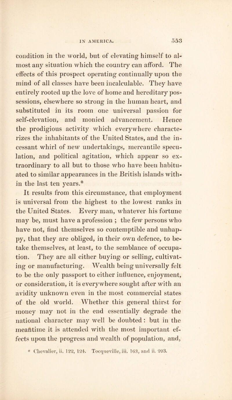 condition in the world, but of elevating himself to al- most any situation which the country can afford. The effects of this prospect operating continually upon the mind of all classes have been incalculable. They have entirely rooted up the love of home and hereditary pos- sessions, elsewhere so strong in the human heart, and substituted in its room one universal passion for self-elevation, and monied advancement. Hence the prodigious activity which everywhere characte- rizes the inhabitants of the United States, and the in- cessant whirl of new undertakings, mercantile specu- lation, and political agitation, which appear so ex- traordinary to all but to those who have been habitu- ated to similar appearances in the British islands with- in the last ten years.* It results from this circumstance, that employment is universal from the highest to the lowest ranks in the United States. Every man, whatever his fortune may be, must have a profession ; the few persons who have not, find themselves so contemptible and unhap- py, that they are obliged, in their own defence, to be- take themselves, at least, to the semblance of occupa- tion. They are all either buying or selling, cultivat- ing or manufacturing. Wealth being universally felt to be the only passport to either influence, enjoyment, or consideration, it is everywhere sought after with an avidity unknown even in the most commercial states of the old world. Whether this general thirst for money may not in the end essentially degrade the national character may well be doubted: but in the meantime it is attended with the most important ef- fects upon the progress and wealth of population, and, * Chevalier, ii. 122, 124, Tocqueville, iii. 163, and ii. 203.