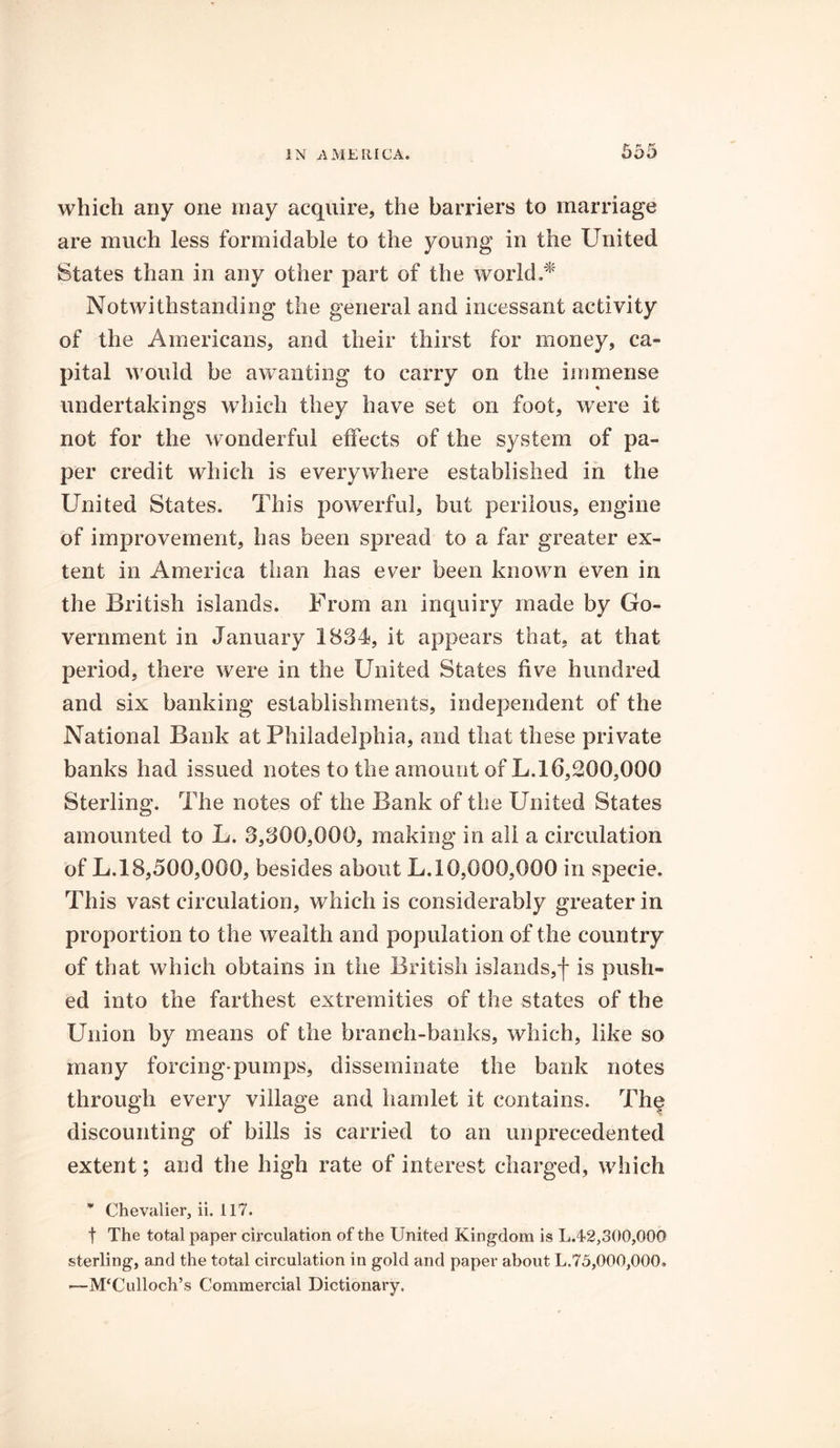 which any one may acquire, the barriers to marriage are much less formidable to the young in the United States than in any other part of the world.* Notwithstanding the general and incessant activity of the Americans, and their thirst for money, ca- pital would be a wanting to carry on the immense undertakings which they have set on foot, were it not for the wonderful effects of the system of pa- per credit which is everywhere established in the United States. This powerful, but perilous, engine of improvement, has been spread to a far greater ex- tent in America than has ever been known even in the British islands. From an inquiry made by Go- vernment in January 1834, it appears that, at that period, there were in the United States five hundred and six banking establishments, independent of the National Bank at Philadelphia, and that these private banks had issued notes to the amount of L. 16,200,000 Sterling. The notes of the Bank of the United States amounted to L. 3,300,000, making in all a circulation of L.18,500,000, besides about L. 10,000,000 in specie. This vast circulation, which is considerably greater in proportion to the wealth and population of the country of that which obtains in the British islands,f is push- ed into the farthest extremities of the states of the Union by means of the branch-banks, which, like so many forcing'pumps, disseminate the bank notes through every village and hamlet it contains. The discounting of bills is carried to an unprecedented extent; and the high rate of interest charged, which * Chevalier, ii. 117. | The total paper circulation of the United Kingdom is L.42,300,000 sterling, and the total circulation in gold and paper about L.75,000,000. —McCulloch’s Commercial Dictionary.