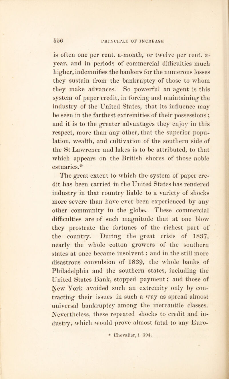 is often one per cent, a-month, or twelve per cent, a- year, and in periods of commercial difficulties much higher, indemnifies the bankers for the numerous losses they sustain from the bankruptcy of those to whom they make advances. So powerful an agent is this system of paper credit, in forcing and maintaining the industry of the United States, that its influence may be seen in the farthest extremities of their possessions ; and it is to the greater advantages they enjoy in this respect, more than any other, that the superior popu- lation, wealth, and cultivation of the southern side of the St Lawrence and lakes is to be attributed, to that which appears on the British shores of those noble estuaries.* The great extent to which the system of paper cre- dit has been carried in the United States has rendered industry in that country liable to a variety of shocks more severe than have ever been experienced by any other community in the globe. These commercial difficulties are of such magnitude that at one blow they prostrate the fortunes of the richest part of the country. During the great crisis of 1837, nearly the whole cotton growers of the southern states at once became insolvent; and in the still more disastrous convulsion of 1839, the whole banks of Philadelphia and the southern states, including the United States Bank, stopped payment; and those of New York avoided such an extremity only by con- tracting their issues in such a way as spread almost universal bankruptcy among the mercantile classes. Nevertheless, these repeated shocks to credit and in- dustry, which would prove almost fatal to any Euro- # Chevalier, i. 394.