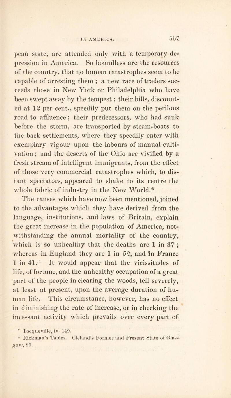 pean state, are attended only with a temporary de- pression in America. So boundless are the resources of the country, that no human catastrophes seem to be capable of arresting them ; a new race of traders suc- ceeds those in New York or Philadelphia who have been swept away by the tempest; their bills, discount- ed at 12 per cent., speedily put them on the perilous road to affluence; their predecessors, who had sunk before the storm, are transported by steam-boats to the back settlements, where they speedily enter with exemplary vigour upon the labours of manual culti- vation ; and the deserts of the Ohio are vivified by a fresh stream of intelligent immigrants, from the effect of those very commercial catastrophes which, to dis- tant spectators, appeared to shake to its centre the whole fabric of industry in the New World.* The causes which have now been mentioned, joined to the advantages which they have derived from the language, institutions, and laws of Britain, explain the great increase in the population of America, not- withstanding the annual mortality of the country, • which is so unhealthy that the deaths are 1 in 37 ; whereas in England they are 1 in 52, and In France 1 in 41.f It would appear that the vicissitudes of life, of fortune, and the unhealthy occupation of a great part of the people in clearing the woods, tell severely, at least at present, upon the average duration of hu- man life. This circumstance, however, has no effect in diminishing the rate of increase, or in checking the incessant activity which prevails over every part of * Tocqueville, iv- 149. t Rickman’s Tables. Cleland’s Former and Present State of Glas- gow, 80.