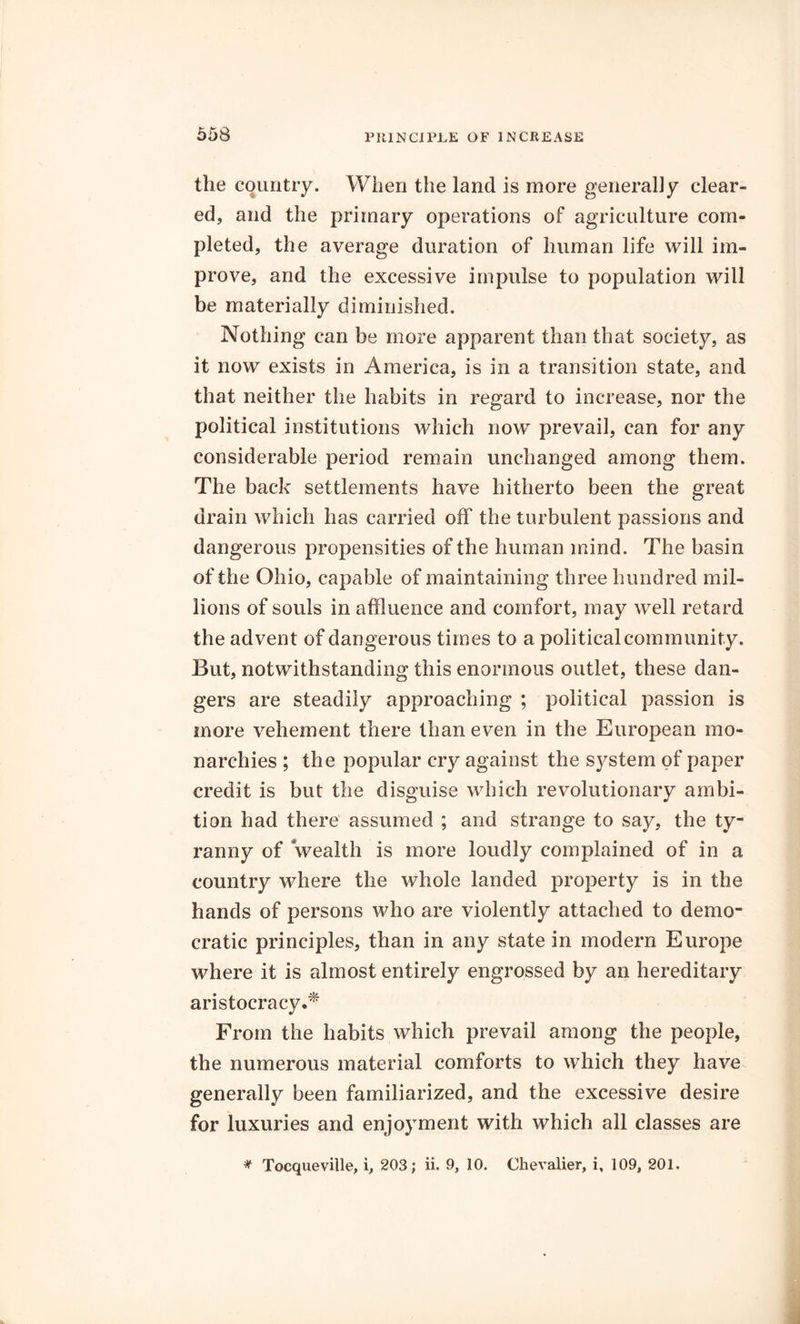 the country. When the land is more generally clear- ed, and the primary operations of agriculture com- pleted, the average duration of human life will im- prove, and the excessive impulse to population will be materially diminished. Nothing can be more apparent than that society, as it now exists in America, is in a transition state, and that neither the habits in regard to increase, nor the political institutions which now prevail, can for any considerable period remain unchanged among them. The back settlements have hitherto been the great drain which has carried off the turbulent passions and dangerous propensities of the human mind. The basin of the Ohio, capable of maintaining three hundred mil- lions of souls in affluence and comfort, may well retard the advent of dangerous times to a political community. But, notwithstanding this enormous outlet, these dan- gers are steadily approaching ; political passion is more vehement there than even in the European mo- narchies ; the popular cry against the system of paper credit is but the disguise which revolutionary ambi- tion had there assumed ; and strange to say, the ty- ranny of wealth is more loudly complained of in a country where the whole landed property is in the hands of persons who are violently attached to demo- cratic principles, than in any state in modern Europe where it is almost entirely engrossed by an hereditary aristocracy.* From the habits which prevail among the people, the numerous material comforts to which they have generally been familiarized, and the excessive desire for luxuries and enjoyment with which all classes are * Tocqueville, i, 203; ii. 9, 10. Chevalier, i, 109, 201.