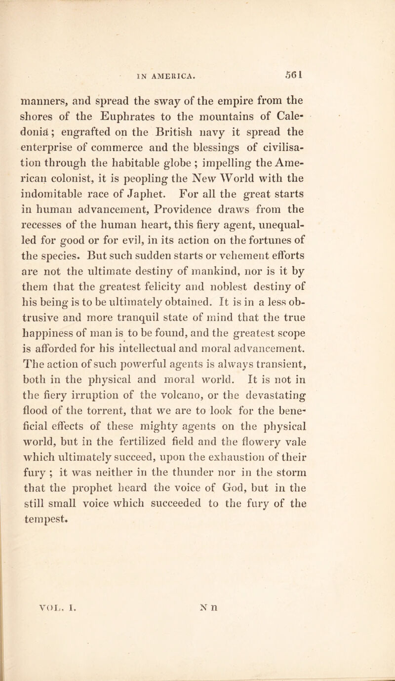 manners, and spread the sway of the empire from the shores of the Euphrates to the mountains of Cale- donia ; engrafted on the British navy it spread the enterprise of commerce and the blessings of civilisa- tion through the habitable globe ; impelling the Ame- rican colonist, it is peopling the New World with the indomitable race of Japhet. For all the great starts in human advancement, Providence draws from the recesses of the human heart, this fiery agent, unequal- led for good or for evil, in its action on the fortunes of the species. But such sudden starts or vehement efforts are not the ultimate destiny of mankind, nor is it by them that the greatest felicity and noblest destiny of his being is to be ultimately obtained. It is in a less ob- trusive and more tranquil state of mind that the true happiness of man is to be found, and the greatest scope is afforded for his intellectual and moral advancement. The action of such powerful agents is always transient, both in the physical and moral world. It is not in the fiery irruption of the volcano, or the devastating flood of the torrent, that we are to look for the bene- ficial effects of these mighty agents on the physical world, but in the fertilized field and the flowery vale which ultimately succeed, upon the exhaustion of their fury ; it was neither in the thunder nor in the storm that the prophet heard the voice of God, but in the still small voice which succeeded to the fury of the tempest. VOL. I. N n