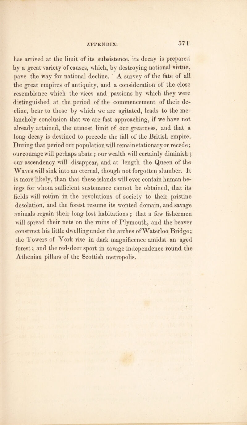 has arrived at the limit of its subsistence, its decay is prepared by a great variety of causes, which, by destroying national virtue, pave the way for national decline. A survey of the fate of all the great empires of antiquity, and a consideration of the close resemblance which the vices and passions by which they were distinguished at the period of the commencement of their de- cline, bear to those by which we are agitated, leads to the me- lancholy conclusion that we are fast approaching, if we have not already attained, the utmost limit of our greatness, and that a long decay is destined to precede the fall of the British empire. During that period our population will remain stationary or recede; our courage will perhaps abate; our wealth will certainly diminish ; our ascendency will disappear, and at length the Queen of the W aves will sink into an eternal, though not forgotten slumber. It is more likely, than that these islands will ever contain human be- ings for whom sufficient sustenance cannot be obtained, that its fields will return in the revolutions of society to their pristine desolation, and the forest resume its wonted domain, and savage animals regain their long lost habitations ; that a few fishermen will spread their nets on the ruins of Plymouth, and the beaver construct his little dwellingunder the arches ofWaterloo Bridge; the Towers of York rise in dark magnificence amidst an aged forest; and the red-deer sport in savage independence round the Athenian pillars of the Scottish metropolis.