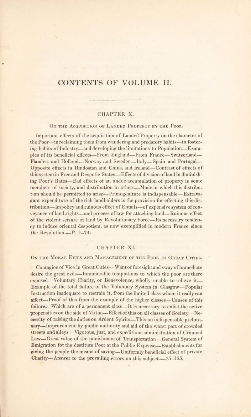 CONTENTS OF VOLUME IL CHAPTER X. On the Acquisition of Landed Property by the Poor. Important effects of the acquisition of Landed Property on the character of the Poor—in reclaiming them from wandering and predatory habits—in foster- ing habits of Industry—and developing the limitations to Population—Exam- ples of its beneficial effects—From England—From France—Switzerland— Flanders and Holland—Norway and Sweden—Italy—Spain and Portugal— Opposite effects in Hindostan and China, and Ireland—Contrast of effects of this system in Free and Despotic States—Effects ofdivision of land in diminish- ing Poor’s Rates—Bad effects of an undue accumulation of property in some members of society, and distribution in others—Mode in which this distribu- tion should be permitted to arise—Primogeniture is indispensable—Extrava- gant expenditure of the rich landholders is the provision for effecting this dis- tribution—Impolicy and ruinous effect of Entails—of expensive system of con- veyance of land-rights—and process of law for attaching land—Ruinous effect of the violent seizure of land by Revolutionary Force—Its necessary tenden- cy to induce oriental despotism, as now exemplified in modern France since the Revolution.—-P. 1-74. CHAPTER XI. On the Moral Evils and Management of the Poor in Great Cities. Contagion of Vice in Great Cities—Want of foresight and sway of immediate desire the great evils—Innumerable temptations to which the poor are there exposed—Voluntary Charity, or Benevolence, wholly unable to relieve it— Example of the total failure of the Voluntary System in Glasgow—Popular Instruction inadequate to restrain it, from the limited class whom it really can affect—Proof of this from the example of the higher classes—Causes of this failure—Which are of a permanent class—^It is necessary to enlist the active propensities on the side of Virtue—Effect of this on all classes of Society—Ne- cessity of raising the duties on Ardent Spirits—This an indispensable prelimi- nary—Improvement by public authority and aid of the worst part of crowded streets and alleys—Vigorous, just, and expeditious administration of Criminal Law—Great value of the punishment of Transportation—General System of Emigration for the destitute Poor at the Public Expense—Establishments for giving the people the means of saving—Uniformly beneficial effect of private Charity—Answer to the prevailing errors on this subject 75-165.