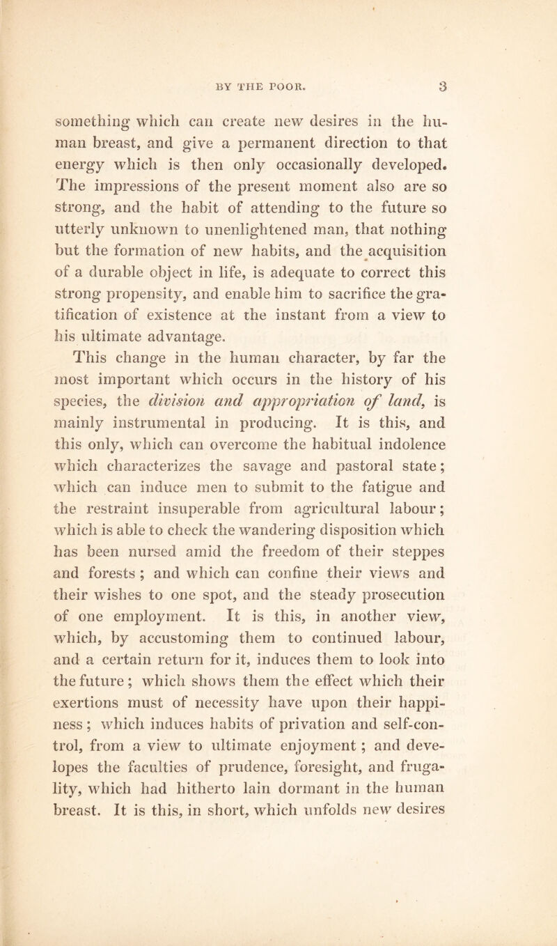 something which can create new desires in the hu- man breast, and give a permanent direction to that energy which is then only occasionally developed. The impressions of the present moment also are so strong, and the habit of attending to the future so utterly unknown to unenlightened man, that nothing but the formation of new habits, and the acquisition of a durable object in life, is adequate to correct this strong propensity, and enable him to sacrifice the gra- tification of existence at the instant from a view to his ultimate advantage. This change in the human character, by far the most important which occurs in the history of his species, the division and appropriation of land, is mainly instrumental in producing. It is this, and this only, which can overcome the habitual indolence which characterizes the savage and pastoral state; which can induce men to submit to the fatigue and the restraint insuperable from agricultural labour; which is able to check the wandering disposition which has been nursed amid the freedom of their steppes and forests ; and which can confine their views and their wishes to one spot, and the steady prosecution of one employment. It is this, in another view, which, by accustoming them to continued labour, and a certain return for it, induces them to look into the future; which shows them the effect which their exertions must of necessity have upon their happi- ness ; which induces habits of privation and self-con- trol, from a view to ultimate enjoyment; and deve- lopes the faculties of prudence, foresight, and fruga- lity, which had hitherto lain dormant in the human breast. It is this, in short, which unfolds new desires