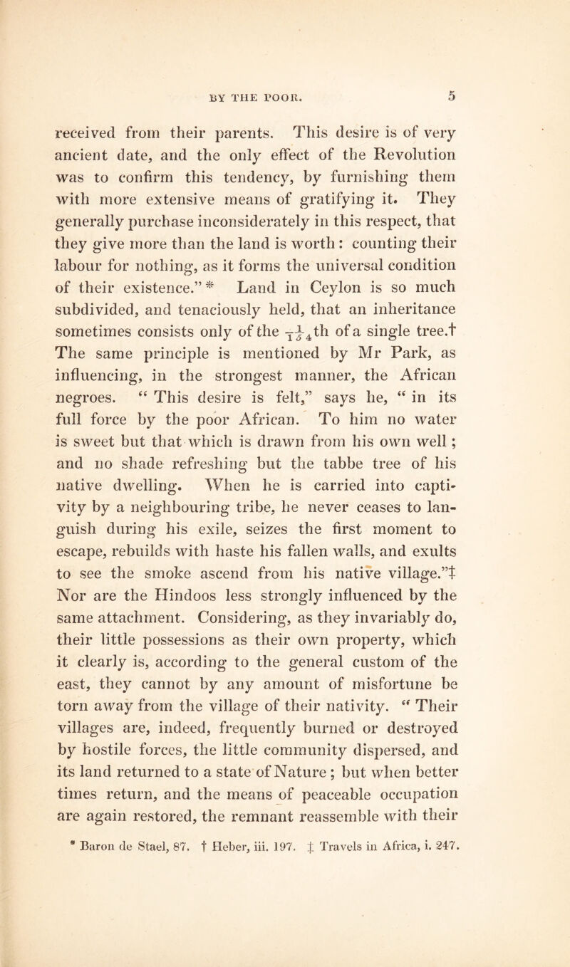 5 received from their parents. This desire is of very ancient date, and the only effect of the Revolution was to confirm this tendency, by furnishing them with more extensive means of gratifying it. They generally purchase inconsiderately in this respect, that they give more than the land is worth : counting their labour for nothing, as it forms the universal condition of their existence.” ^ Land in Ceylon is so much subdivided, and tenaciously held, that an inheritance sometimes consists only of the Yy4th of a single tree.t The same principle is mentioned by Mr Park, as influencing, in the strongest manner, the African negroes. ‘‘ This desire is felt,” says he, ‘‘ in its full force by the poor African. To him no water is sweet but that which is drawn from his own well; and no shade refreshing but the tabbe tree of his native dwelling. When he is carried into capti- vity by a neighbouring tribe, he never ceases to lan- guish during his exile, seizes the first moment to escape, rebuilds with haste his fallen walls, and exults to see the smoke ascend from his native village.’T Nor are the Hindoos less strongly influenced by the same attachment. Considering, as they invariably do, their little possessions as their own property, which it clearly is, according to the general custom of the east, they cannot by any amount of misfortune be torn away from the village of their nativity. Their villages are, indeed, frequently burned or destroyed by hostile forces, the little community dispersed, and its land returned to a state of Nature ; but when better times return, and the means of peaceable occupation are again restored, the remnant reassemble with their * Baron de Stael, 87. f Heber, iii. 197. J Travels in Africa, i. 247.