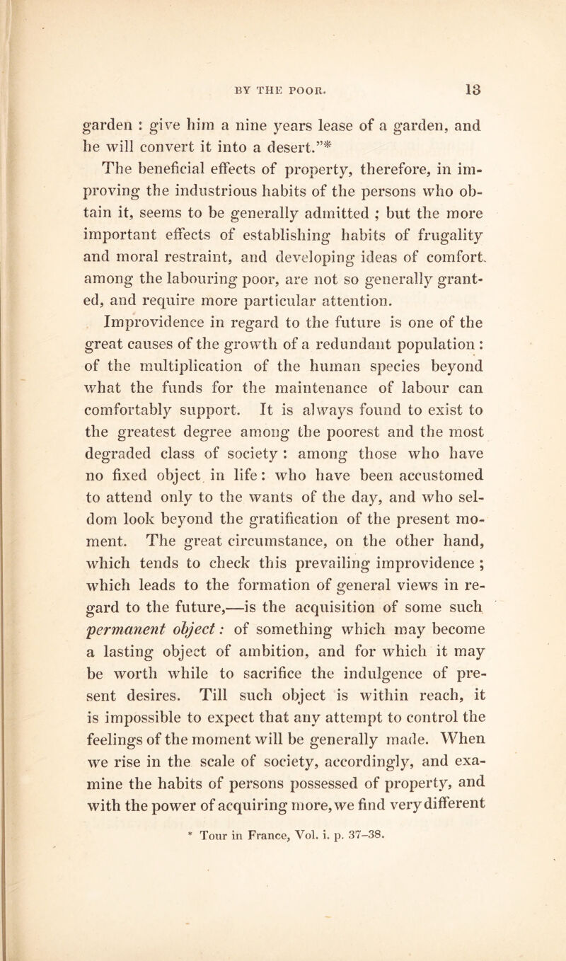 garden : give him a nine years lease of a garden, and he will convert it into a desert.”^ The beneficial effects of property, therefore, in im- proving the industrious habits of the persons who ob- tain it, seems to be generally admitted ; but the more important effects of establishing habits of frugality and moral restraint, and developing ideas of comfort among the labouring poor, are not so generally grant- ed, and require more particular attention. Improvidence in regard to the future is one of the great causes of the growth of a redundant population : of the multiplication of the human species beyond what the funds for the maintenance of labour can com.fortably support. It is always found to exist to the greatest degree among the poorest and the most degraded class of society : among those who have no fixed object in life: who have been accustomed to attend only to the wants of the day, and who sel- dom look beyond the gratification of the present mo- ment. The great circumstance, on the other hand, which tends to check this prevailing improvidence ; which leads to the formation of general views in re- gard to the future,—is the acquisition of some such 'permanent object: of something which may become a lasting object of ambition, and for which it may be worth while to sacrifice the indulgence of pre- sent desires. Till such object is within reach, it is impossible to expect that any attempt to control the feelings of the moment will be generally made. When we rise in the scale of society, accordingly, and exa- mine the habits of persons possessed of property, and with the power of acquiring more, we find very different * Tour in France, Vol. i. p, 37-38.