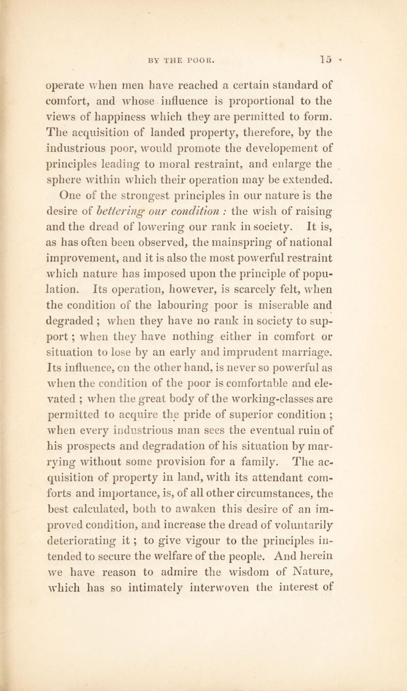 operate when men have reached a certain standard of comfort, and whose influence is proportional to the views of happiness which they are permitted to form. The acquisition of landed property, therefore, by the industrious poor, would promote the developement of principles leading to moral restraint, and enlarge the sphere within which their operation may be extended. One of the strongest principles in our nature is the desire of bettering our condition : the wish of raising and the dread of lowering our rank in society. It is, as has often been observed, the mainspring of national improvement, and it is also the most powerful restraint which nature has imposed upon the principle of popu- lation. Its operation, however, is scarcely felt, when the condition of the labouring poor is miserable and degraded ; when they have no rank in society to sup- port ; when they have nothing either in comfort or situation to lose by an early and imprudent marriage. Its influence, on the other hand, is never so powerful as when the condition of the poor is comfortable and ele» vated ; when the great body of the working-classes are permitted to acquire the pride of superior condition ; when every industrious man sees the eventual ruin of his prospects and degradation of his situation by niEir- rying without some provision for a family. The ac- quisition of property in land, with its attendant com- forts and importance, is, of all other circumstances, the best calculated, both to awaken this desire of an im- proved condition, and increase the dread of voluntarily deteriorating it; to give vigour to the principles in- tended to secure the welfare of the people. And herein we have reason to admire the wisdom of Nature, which has so intimately interwoven the interest of