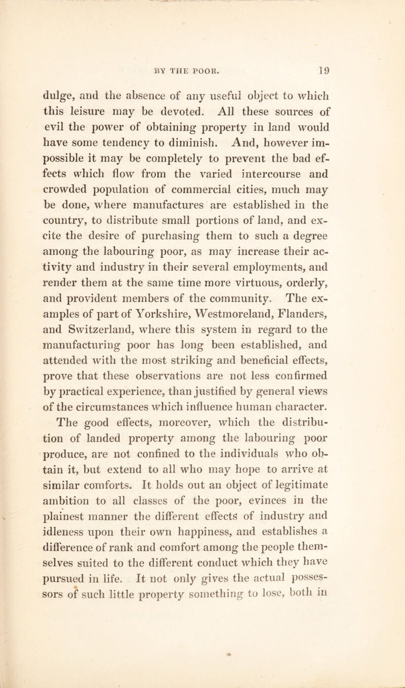 dulge, and the absence of any useful object to which this leisure may be devoted. All these sources of evil the power of obtaining property in land would have some tendency to diminish. And, however im- possible it may be completely to prevent the bad ef- fects which flow from the varied intercourse and crowded population of commercial cities, much may be done, where manufactures are established in the country, to distribute small portions of land, and ex- cite the desire of purchasing them to such a degree among the labouring poor, as may increase their ac- tivity and industry in their several employments, and render them at the same time more virtuous, orderly, and provident members of the community. The ex- amples of part of Yorkshire, Westmoreland, Flanders, and Switzerland, where this system in regard to the manufacturing poor has long been established, and attended with the most striking and beneficial effects, prove that these observations are not less confirmed by practical experience, than justified by general views of the circumstances which influence human character. The good effects, moreover, which the distribu- tion of landed property among the labouring poor produce, are not confined to the individuals who ob- tain it, but extend to all who may hope to arrive at similar comforts. It holds out an object of legitimate ambition to all classes of the poor, evinces in the plainest manner the different effects of industry and idleness upon their own happiness, and establishes a difference of rank and comfort among the people them- selves suited to the different conduct which they have pursued in life. It not only gives the actual posses- sors of such little property something to lose, both in