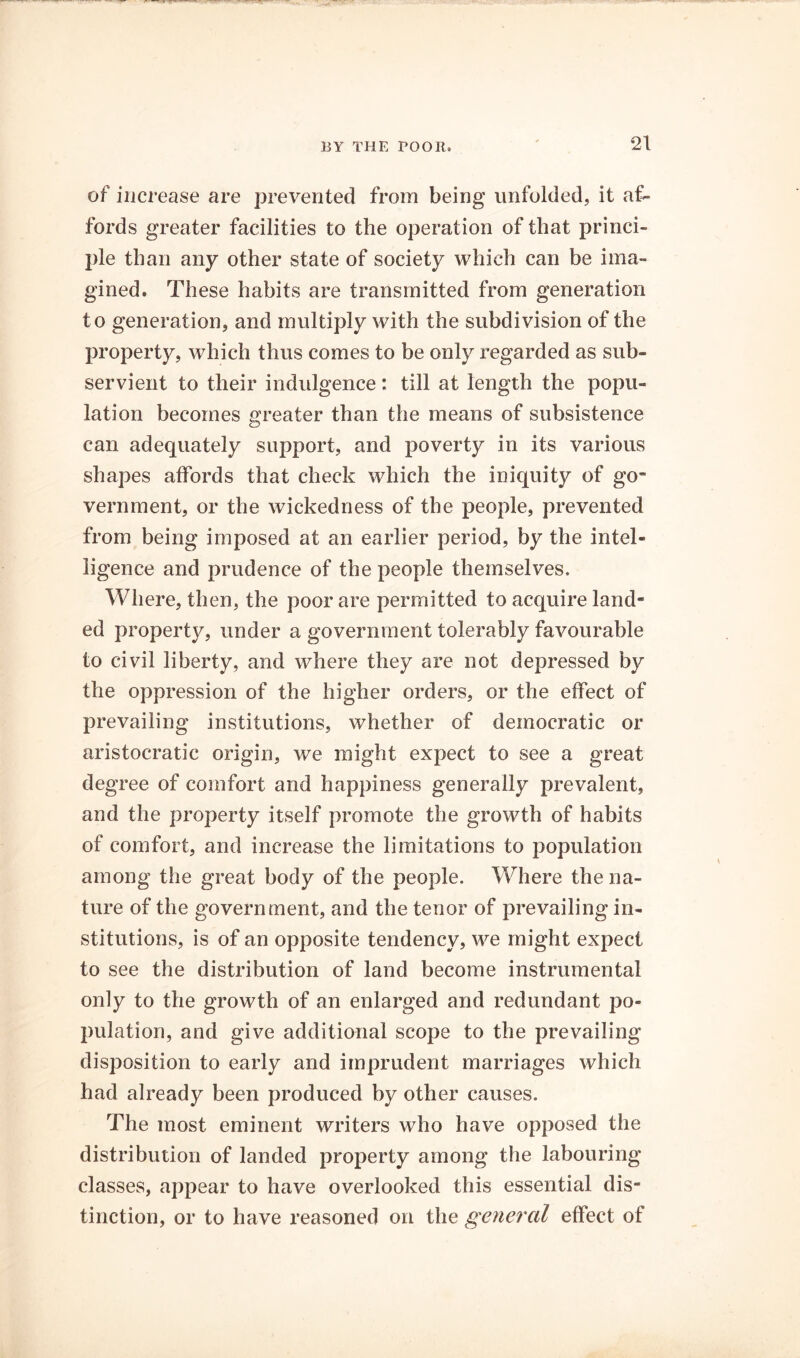 of increase are prevented from being unfolded, it af- fords greater facilities to the operation of that princi- ple than any other state of society which can be ima- gined. These habits are transmitted from generation to generation, and multiply with the subdivision of the property, which thus comes to be only regarded as sub- servient to their indulgence: till at length the popu- lation becomes greater than the means of subsistence can adequately support, and poverty in its various shapes affords that check which the iniquity of go- vernment, or the wickedness of the people, prevented from being imposed at an earlier period, by the intel- ligence and prudence of the people themselves. Where, then, the poor are permitted to acquire land- ed property, under a government tolerably favourable to civil liberty, and where they are not depressed by the oppression of the higher orders, or the effect of prevailing institutions, whether of democratic or aristocratic origin, we might expect to see a great degree of comfort and happiness generally prevalent, and the property itself promote the growth of habits of comfort, and increase the limitations to population among the great body of the people. Where the na- ture of the government, and the tenor of prevailing in- stitutions, is of an opposite tendency, we might expect to see the distribution of land become instrumental only to the growth of an enlarged and redundant po- pulation, and give additional scope to the prevailing disposition to early and imprudent marriages which had already been produced by other causes. The most eminent writers who have opposed the distribution of landed property among the labouring classes, appear to have overlooked this essential dis- tinction, or to have reasoned on the geyieral effect of