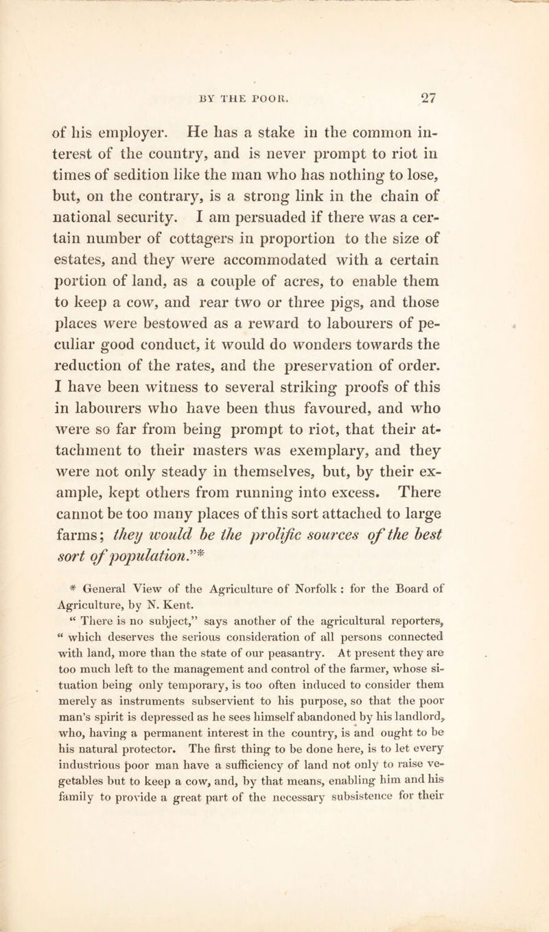 of bis employer. He lias a stake in the common in- terest of the country, and is never prompt to riot in times of sedition like the man who has nothing to lose, but, on the contrary, is a strong link in the chain of national security. I am persuaded if there was a cer- tain number of cottagers in proportion to the size of estates, and they were accommodated with a certain portion of land, as a couple of acres, to enable them to keep a cow, and rear two or three pigs, and those places were bestowed as a reward to labourers of pe- culiar good conduct, it would do wonders towards the reduction of the rates, and the preservation of order. I have been witness to several striking proofs of this in labourers who have been thus favoured, and who were so far from being prompt to riot, that their at- tachment to their masters was exemplary, and they were not only steady in themselves, but, by their ex- ample, kept others from running into excess. There cannot be too many places of this sort attached to large farms; theij would he the prolific sources of the hest sort of population * General View of the Agriculture of Norfolk : for the Board of Agriculture, by N. Kent. “ There is no subject,” says another of the agricultural reporters, “ which deserves the serious consideration of all persons connected with land, more than the state of our peasantry. At present they are too much left to the management and control of the farmer, whose si- tuation being only temporary, is too often induced to consider them merely as instruments subservient to his purpose, so that the poor man’s spirit is depressed as he sees himself abandoned by his landlord, who, having a permanent interest in the country, is and ought to be his natural protector. The first thing to be done here, is to let every industrious poor man have a sufficiency of land not only to raise ve- getables but to keep a cow, and, by that means, enabling him and his family to provide a great part of the necessary subsistence for their