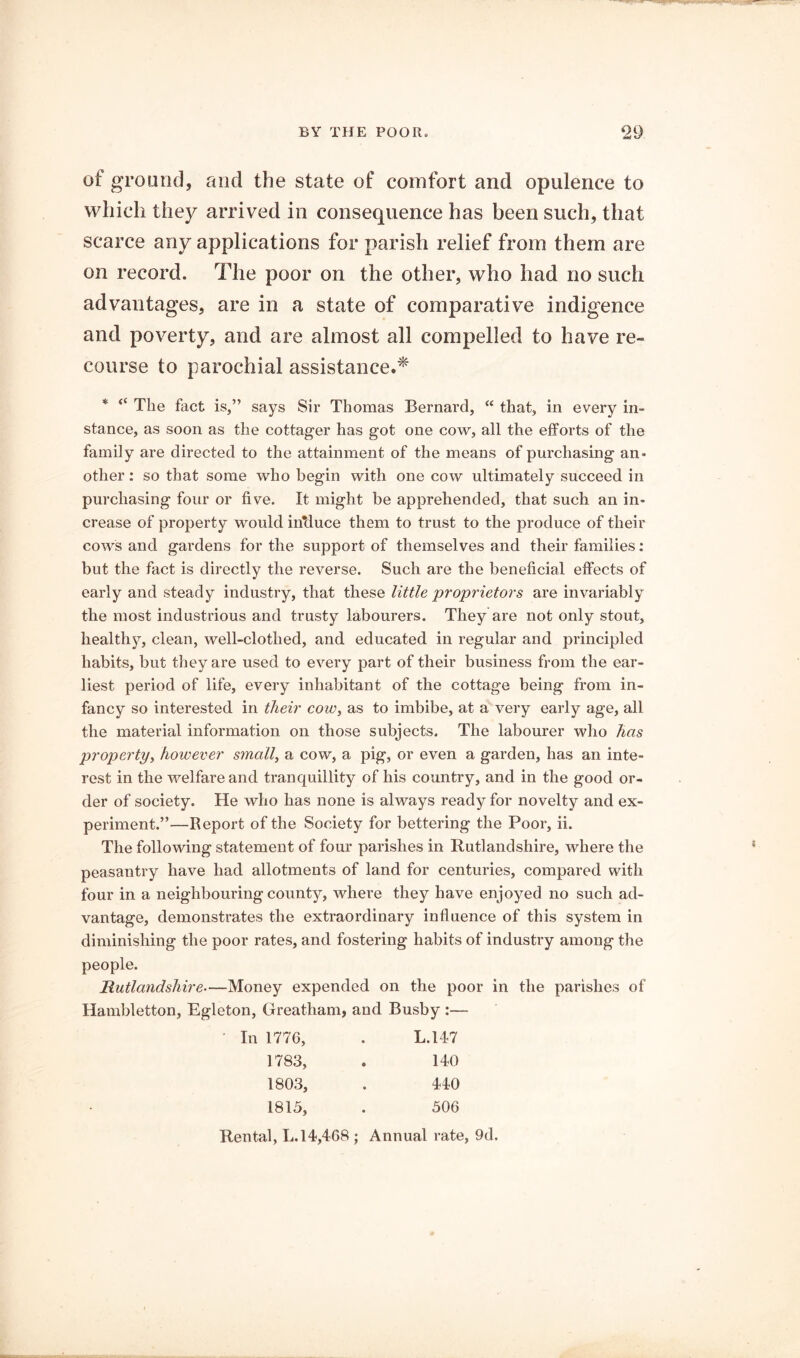 of ground, and the state of comfort and opulence to which they arrived in consequence has been such, that scarce any applications for parish relief from them are on record. The poor on the other, who had no such advantages, are in a state of comparative indigence and poverty, and are almost all compelled to have re- course to parochial assistance.^' * “ The fact is,” says Sir Thomas Bernard, “ that, in every in- stance, as soon as the cottager has got one cow, all the efforts of the family are directed to the attainment of the means of purchasing an- other : so that some who begin with one cow ultimately succeed in purchasing four or five. It might be apprehended, that such an in- crease of property would inlluce them to trust to the produce of their cows and gardens for the support of themselves and their families: but the fact is directly the reverse. Such are the beneficial effects of early and steady industry, that these little proprietors are invariably the most industrious and trusty labourers. They are not only stout, healthy, clean, well-clothed, and educated in regular and principled habits, but they are used to every part of their business from the ear- liest period of life, every inhabitant of the cottage being from in- fancy so interested in their cow, as to imbibe, at a very early age, all the material information on those subjects. The labourer who has propertyy however small, a cow, a pig, or even a garden, has an inte- rest in the welfare and tranquillity of his country, and in the good or- der of society. He who has none is always ready for novelty and ex- periment.”—Report of the Society for bettering the Poor, ii. The following statement of four parishes in Rutlandshire, where the peasantry have had allotments of land for centuries, compared with four in a neighbouring county, where they have enjoyed no such ad- vantage, demonstrates the extraordinary influence of this system in diminishing the poor rates, and fostering habits of industry among the people. Rutlandshire—Money expended on the poor in the parishes of Hambletton, Egleton, Greatham, and Busby :— In 1776 1783; 1803; 1815, L.147 140 440 506 Rental, L. 14,468 ; Annual rate, 9d.