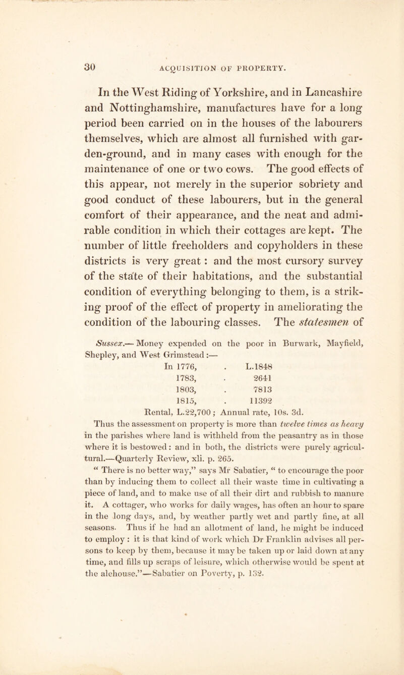 In the West Riding of Yorkshire, and in Lancashire and Nottinghamshire, manufactures have for a long period been carried on in the houses of the labourers themselves, which are almost all furnished with gar- den-ground, and in many cases with enough for the maintenance of one or two cows. The good effects of this appear, not merely in the superior sobriety and good conduct of these labourers, but in the general comfort of their appearance, and the neat and admi- rable condition in which their cottages are kept. The number of little freeholders and copyholders in these districts is very great: and the most cursory survey of the state of their habitations, and the substantial condition of everything belonging to them, is a strik- ing proof of the effect of property in ameliorating the condition of the labouring classes. The statesmen of Sussex.— Money expended on the poor in Burwark, Mayfield, Shepley, and West Grimstead :— In 1776, . L.1848 1783, . 2641 1803, . 7813 1815, . 11392 Rental, L.22,700; Annual rate, 10s. 3d. Thus the assessment on property is more than twelve times as heavy in the parishes where land is withheld from the peasantry as in those where it is bestowed: and in both, the districts were purely agricul- tural.—Quarterly Review, xli. p. 265. “ There is no better way,” says Mr Sabatier, “ to encourage the poor than by inducing them to collect all their waste time in cultivating a piece of land, and to make use of all their dirt and rubbish to manure it. A cottager, who works for daily wages, has often an hour to spare in the long days, and, by weather partly wet and partly fine, at all seasons. Thus if he had an allotment of land, he might be induced to employ : it is that kind of work which Dr Franklin advises all per- sons to keep by them, because it maybe taken up or laid down at any time, and fills up scraps of leisure, which otherwise would be spent at the alehouse.”—Sabatier on Poverty, p. 132.