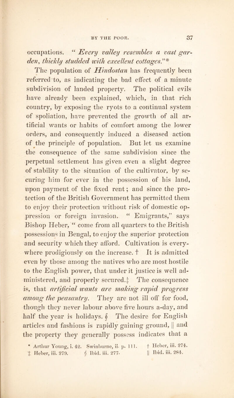 occupations. “ Eim'y valley resembles a vast gar^ den, thicJdy studded with excellent cottages The population of Hmdostan has frequently been referred “to, as indicating the bad effect of a minute subdivision of landed property. The political evils have already been explained, which, in that rich country, by exposing the ryots to a continual system of spoliation, have prevented the growth of all ar- tificial wants or habits of comfort among the lower orders, and consequently induced a diseased action of the principle of population. But let us examine the consequence of the same subdivision since the perpetual settlement has given even a slight degree of stability to the situation of the cultivator, by se- curing liim for ever in the possession of his land, upon payment of the fixed rent; and since the pro- tection of the British Government has permitted them to enjoy their protection without risk of domestic op- pression or foreign invasion. Emigrants,” says Bishop Heber, “ come from all quarters to the British possessions in Bengal, to enjoy the superior protection and security which they afford. Cultivation is every- where prodigiously on the increase, t It is admitted even by those among the natives who are most hostile to the English power, that under it justice is well ad- ministered, and properly secured.| The consequence is, that artificial wants are making rapid progress among the peasantry. They are not ill off for food, though they never labour above five hours a-day, and half the year is holidays. ^ The desire for English articles and fashions is rapidly gaining ground, || and the property they generally possess indicates that a * Arthur Youn^, i. 42. Swin])urne, ii-p. 111. t Hober, iii. 274. t Heber, iii. 279. ^ Ibid. iii. 277. H Ibid. iii. 284.