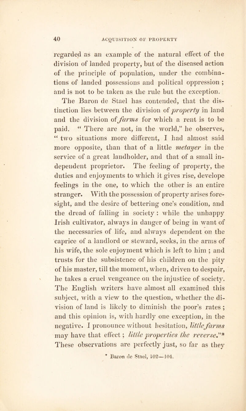 regarded as an example of the natural effect of the division of landed property, but of the diseased action of the principle of population, under the combina- tions of landed possessions and political oppression ; and is not to be taken as the rule but the exception. The Baron de Stael has contended, that the dis- tinction lies between the division of property in land and the division offarms for which a rent is to be paid. There are not, in the world,” he observes, “ two situations more different, I had almost said more opposite, than that of a little metayer in the service of a great landholder, and that of a small in- dependent proprietor. The feeling of property, the duties and enjoyments to which it gives rise, develope feelings in the one, to which the other is an entire stranger. With the possession of property arises fore- sight, and the desire of bettering one’s condition, and the dread of falling in society ; while the unhappy Irish cultivator, always in danger of being in want of the necessaries of life, and always dependent on the caprice of a landlord or steward, seeks, in the arms of his wife, the sole enjoyment which is left to him ; and trusts for the subsistence of his children on the pity of his master, till the moment, when, driven to despair, he takes a cruel vengeance on the injustice of society. The English writers have almost all examined this subject, with a view to the question, whether the di- vision of land is likely to diminish the poor’s rates ; and this opinion is, with hardly one exception, in the negative. I pronounce without little farms may have that effect; little properties the rererseC'^ These observations are perfectly just, so far as they Baron de Staol, 102—104.