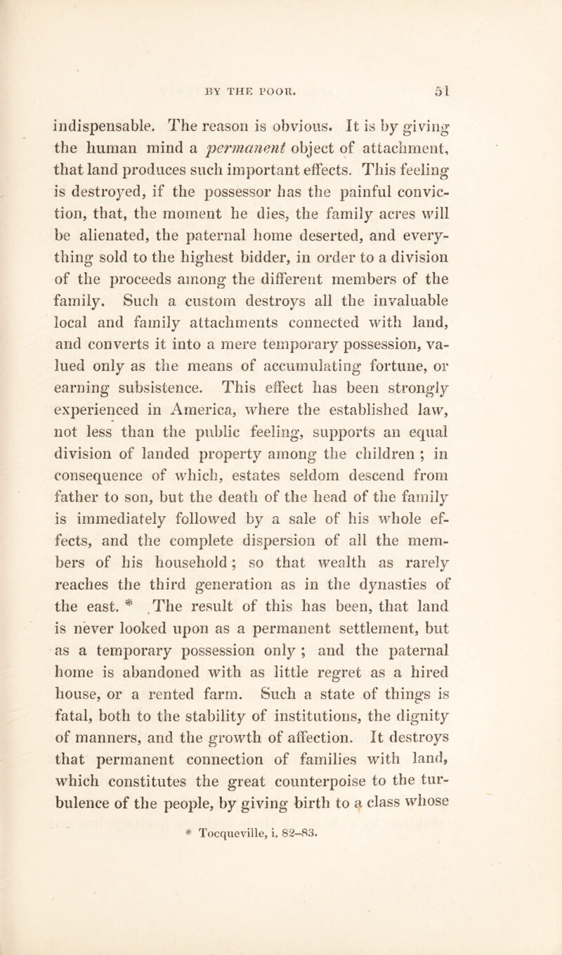 indispensable. The reason is obvious. It is by giving the human mind a ‘permanent object of attachment, that land produces such important effects. This feeling is destroyed, if the possessor has the painful convic- tion, that, the moment he dies, the family acres will be alienated, the paternal home deserted, and every- thing sold to the highest bidder, in order to a division of the proceeds among the different members of the family. Such a custom destroys all the invaluable local and family attachments connected with land, and converts it into a mere temporary possession, va- lued only as the means of accumulating fortune, or earning subsistence. This effect has been strongly experienced in America, where the established law, not less than the public feeling, supports an equal division of landed property among the children ; in consequence of which, estates seldom descend from father to son, but the death of the head of the family is immediately followed by a sale of his whole ef- fects, and the complete dispersion of all the mem- bers of his household; so that wealth as rarel}/- reaches the third generation as in the dynasties of the east. ^ .The result of this has been, that land is never looked upon as a permanent settlement, but as a temporary possession only ; and the paternal home is abandoned with as little regret as a hired house, or a rented farm. Such a state of things is fatal, both to the stability of institutions, the dignity of manners, and the growth of affection. It destroys that permanent connection of families with land, which constitutes the great counterpoise to the tur- bulence of the people, by giving birth to a class whose * Tocqueville, i. 82-83.