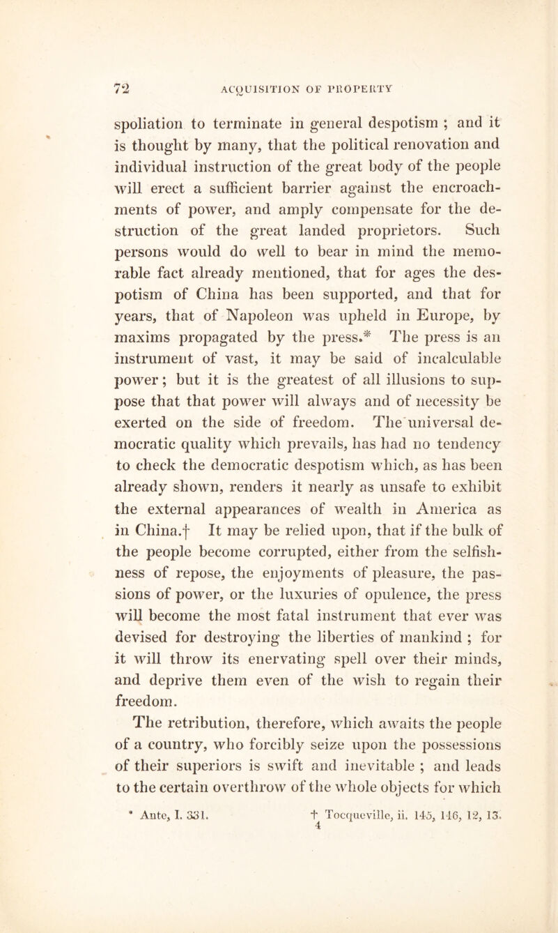 spoliation to terminate in general despotism ; and it is thought by many, that the political renovation and individual instruction of the great body of the people will erect a sufficient barrier against the encroach- ments of power, and amply compensate for the de- struction of the great landed proprietors. Such persons would do well to bear in mind the memo- rable fact already mentioned, that for ages the des- potism of China has been supported, and that for years, that of Napoleon was upheld in Europe, by maxims propagated by the press/^ The press is an instrument of vast, it may be said of incalculable power; but it is the greatest of all illusions to sup- pose that that power will always and of necessity be exerted on the side of freedom. TheTmiversal de- mocratic quality which prevails, has had no tendency to check the democratic despotism which, as has been already shown, renders it nearly as unsafe to exhibit the external appearances of wealth in America as in China.f It may be relied upon, that if the bulk of the people become corrupted, either from the selfish- ness of repose, the enjoyments of pleasure, the pas- sions of power, or the luxuries of opulence, the press will become the most fatal instrument that ever was devised for destroying the liberties of mankind ; for it will throw its enervating spell over their minds, and deprive them even of the wish to regain their freedom. The retribution, therefore, which awaits the people of a country, who forcibly seize upon the possessions of their superiors is swift and inevitable ; and leads to the certain overthrow of the whole objects for which 4