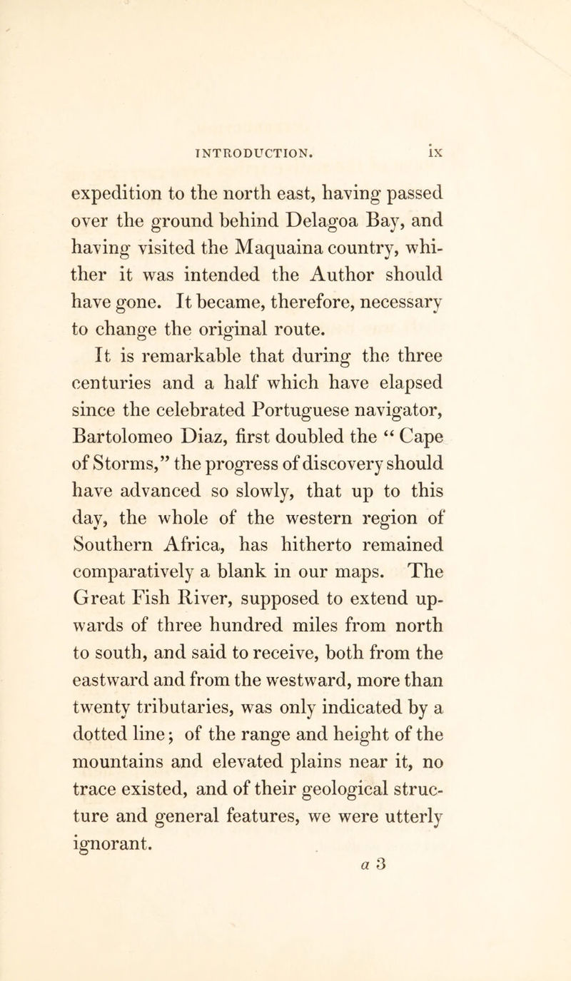 expedition to the north east, having passed over the ground behind Delagoa Bay, and having visited the Maquaina country, whi- ther it was intended the Author should have gone. It became, therefore, necessary to change the original route. It is remarkable that during the three centuries and a half which have elapsed since the celebrated Portuguese navigator, Bartolomeo Diaz, first doubled the “ Cape of Storms,” the progress of discovery should have advanced so slowly, that up to this day, the whole of the western region of Southern Africa, has hitherto remained comparatively a blank in our maps. The Great Fish River, supposed to extend up- wards of three hundred miles from north to south, and said to receive, both from the eastward and from the westward, more than twenty tributaries, was only indicated by a dotted line; of the range and height of the mountains and elevated plains near it, no trace existed, and of their geological struc- ture and general features, we were utterly ignorant.