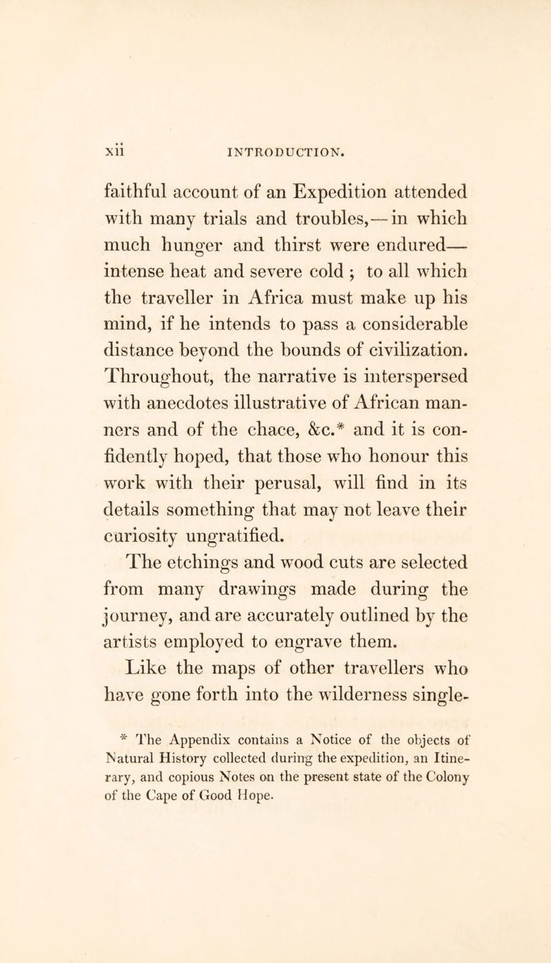 faithful account of an Expedition attended with many trials and troubles,— in which much hunger and thirst were endured— intense heat and severe cold ; to all which the traveller in Africa must make up his mind, if he intends to pass a considerable distance beyond the bounds of civilization. Throughout, the narrative is interspersed with anecdotes illustrative of African man- ners and of the chace, &c.# and it is con- fidently hoped, that those wrho honour this work with their perusal, will find in its details something that may not leave their curiosity ungratified. The etchings and wood cuts are selected from many drawings made during the journey, and are accurately outlined by the artists employed to engrave them. Like the maps of other travellers who have gone forth into the wilderness single- * The Appendix contains a Notice of the objects of Natural History collected during the expedition, an Itine- rary, and copious Notes on the present state of the Colony of the Cape of Good Hope.