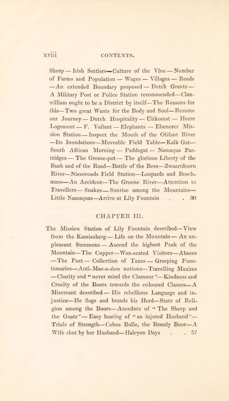 Sheep—Irish Settlers—Culture of the Vine — Number of Farms and Population — Wages — Villages — Roads —An extended Boundary proposed — Dutch Grants — A Military Post or Police Station recommended—Clan- william ought to be a District by itself—The Reasons for this—Two great Wants for the Body and Soul—Resume our Journey — Dutch Hospitality—Uitkomst—Heere Logement — F. Vailant — Elephants — Ebenezer Mis- sion Station — Inspect the Mouth of the Oiifant River —Its Inundations—Moveable Field Table—Kalk Gat— South African Morning — Paddegat —> Namaqua Par- tridges — The Grease-pot — The glorious Liberty of the Bush and of the Road—Battle of the Bees—Zwaartdoorn River—Nieuwouds Field Station—Leopards and Bosch - mans—An Accident—The Groene River—Attention to Travellers—Snakes—Sunrise among the Mountains— Little Namaquas—Arrive at Lily Fountain . . 30 CHAPTER III. The Mission Station of Lily Fountain described—View from the Kamiesberg—Life on the Mountain—An un- pleasant Summons—Ascend the highest Peak of the Mountain—The Cupper—Wax-seated Visitors—Abuses — The Post—Collection of Taxes—Grasping Func- tionaries—Anti-Mac-a-dam notions—Travelling Maxims — Charity and “ never mind the Clamour —Kindness and Cruelty of the Boors towards the coloured Classes—A Miscreant described — His rebellious Language and in- justice—He flogs and brands his Herd—State of Reli- gion among the Boors—Anecdote of “ The Sheep and the Goats”—Easy bearing of “ an injured Husband”— Trials of Strength—Cobus Bulle, the Brandy Boor—A Wife shot by her Husband—Halcyon Days . . 57