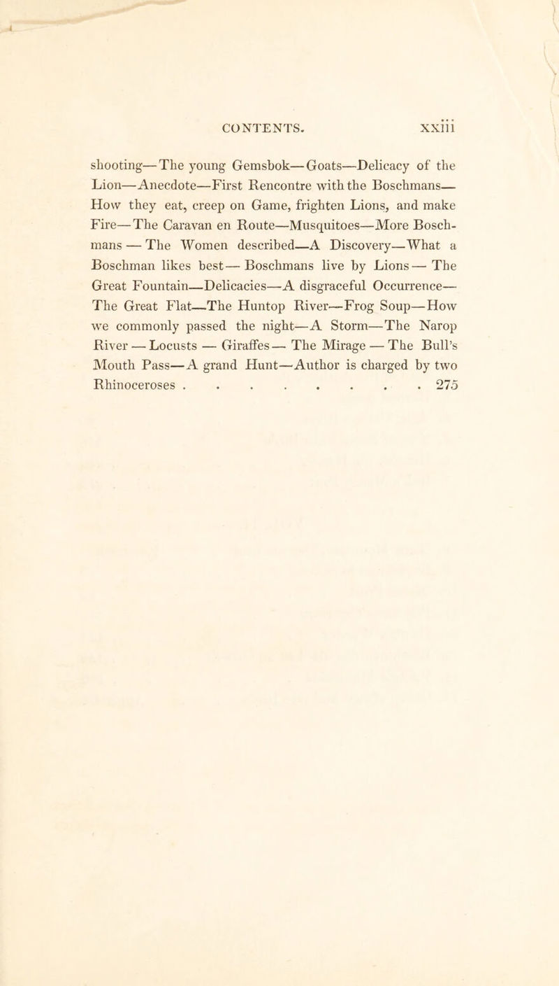 shooting—The young Gemsbok—Goats—Delicacy of the Lion—Anecdote—First Rencontre with the Boschmans— How they eat, creep on Game, frighten Lions, and make Fire—The Caravan en Route—Musquitoes—More Bosch- mans — The Women described—A Discovery—What a Boschman likes best—Boschmans live by Lions—The Great Fountain—Delicacies—A disgraceful Occurrence— The Great Flat—The Huntop River—Frog Soup—How we commonly passed the night—A Storm—The Narop River — Locusts — Giraffes— The Mirage — The Bull’s Mouth Pass—A grand Hunt—Author is charged by two Rhinoceroses 275