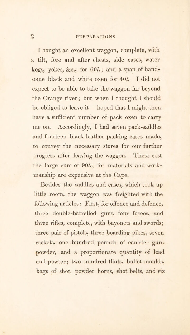 <0 PREPARATIONS I bought an excellent waggon, complete, with a tilt, fore and after chests, side cases, water kegs, yokes, &c., for 60/.; and a span of hand- some black and white oxen for 40/. I did not expect to be able to take the waggon far beyond the Orange river; but when I thought I should be obliged to leave it hoped that I might then have a sufficient number of pack oxen to carry me on. Accordingly, I had seven pack-saddles and fourteen black leather packing cases made, to convey the necessary stores for our further progress after leaving the waggon. These cost the large sum of 90/.; for materials and work- manship are expensive at the Cape. Besides the saddles and cases, which took up little room, the waggon was freighted with the following articles : First, for offence and defence, three double-barrelled guns, four fusees, and three rifles, complete, with bayonets and swords; three pair of pistols, three boarding pikes, seven rockets, one hundred pounds of canister gun- powder, and a proportionate quantity of lead and pewter; two hundred flints, bullet moulds, bags of shot, powder horns, shot belts, and six