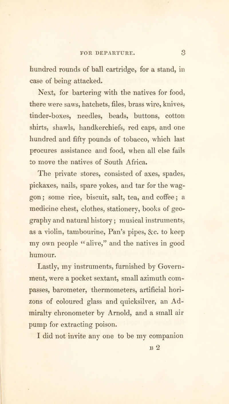 hundred rounds of ball cartridge, for a stand, in case of being attacked. Next, for bartering with the natives for food, there were saws, hatchets, files, brass wire, knives, tinder-boxes, needles, beads, buttons, cotton shirts, shawls, handkerchiefs, red caps, and one hundred and fifty pounds of tobacco, which last procures assistance and food, when all else fails to move the natives of South Africa. The private stores, consisted of axes, spades, pickaxes, nails, spare yokes, and tar for the wag- gon ; some rice, biscuit, salt, tea, and coffee; a medicine chest, clothes, stationery, books of geo- graphy and natural history; musical instruments, as a violin, tambourine, Pan’s pipes, &c. to keep my own people “ alive,” and the natives in good humour. Lastly, my instruments, furnished by Govern- ment, were a pocket sextant, small azimuth com- passes, barometer, thermometers, artificial hori- zons of coloured glass and quicksilver, an Ad- miralty chronometer by Arnold, and a small air pump for extracting poison. I did not invite any one to be my companion b 2