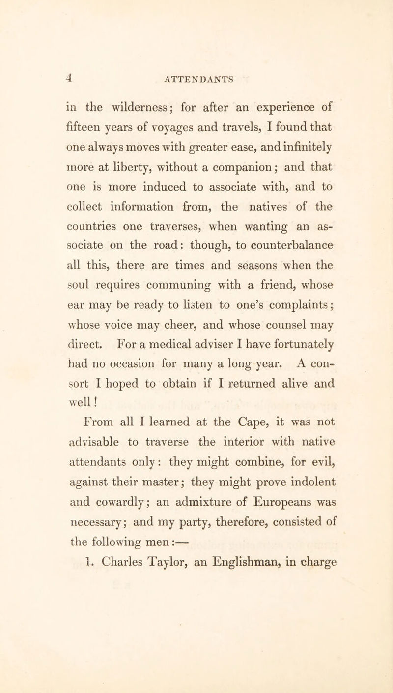 in the wilderness; for after an experience of fifteen years of voyages and travels, I found that one always moves with greater ease, and infinitely more at liberty, without a companion; and that one is more induced to associate with, and to collect information from, the natives of the countries one traverses, when wanting an as- sociate on the road: though, to counterbalance all this, there are times and seasons when the soul requires communing with a friend, whose ear may be ready to listen to one’s complaints; whose voice may cheer, and whose counsel may direct. For a medical adviser I have fortunately had no occasion for many a long year. A con- sort I hoped to obtain if I returned alive and well! From all I learned at the Cape, it was not advisable to traverse the interior with native attendants only: they might combine, for evil, against their master; they might prove indolent and cowardly; an admixture of Europeans was necessary; and my party, therefore, consisted of the following men:— 1. Charles Taylor, an Englishman, in charge