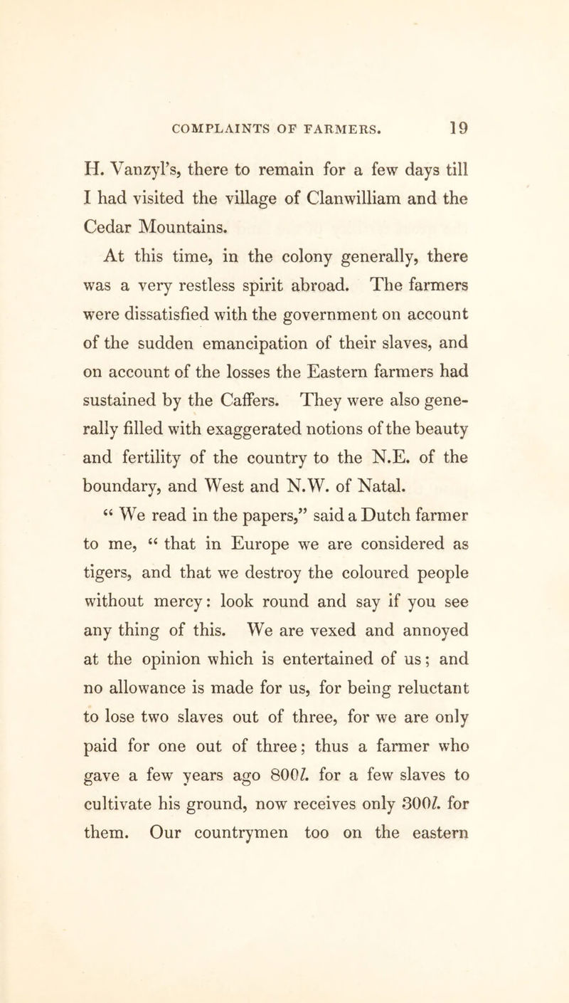 H. Vanzyl’s, there to remain for a few days till I had visited the village of Clanwilliam and the Cedar Mountains. At this time, in the colony generally, there was a very restless spirit abroad. The farmers were dissatisfied with the government on account of the sudden emancipation of their slaves, and on account of the losses the Eastern farmers had sustained by the Caffers. They were also gene- rally filled with exaggerated notions of the beauty and fertility of the country to the N.E. of the boundary, and West and N.W. of Natal. “ We read in the papers,” said a Dutch farmer to me, “ that in Europe we are considered as tigers, and that we destroy the coloured people without mercy: look round and say if you see any thing of this. We are vexed and annoyed at the opinion which is entertained of us; and no allowance is made for us, for being reluctant to lose two slaves out of three, for we are only paid for one out of three; thus a farmer who gave a few years ago 8001. for a few slaves to cultivate his ground, now receives only 3007. for them. Our countrymen too on the eastern