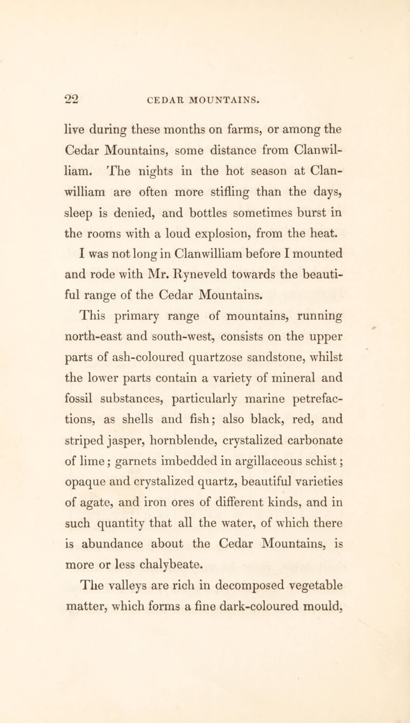 live during these months on farms, or among the Cedar Mountains, some distance from Clanwil- liam. The nights in the hot season at Clan- william are often more stifling than the days, sleep is denied, and bottles sometimes burst in the rooms with a loud explosion, from the heat. I was not long in Clanwilliam before I mounted and rode with Mr. Ryneveld towards the beauti- ful range of the Cedar Mountains. This primary range of mountains, running north-east and south-west, consists on the upper parts of ash-coloured quartzose sandstone, whilst the lower parts contain a variety of mineral and fossil substances, particularly marine petrefac- tions, as shells and fish; also black, red, and striped jasper, hornblende, crystalized carbonate of lime; garnets imbedded in argillaceous schist; opaque and crystalized quartz, beautiful varieties of agate, and iron ores of different kinds, and in such quantity that all the water, of which there is abundance about the Cedar Mountains, is more or less chalybeate. The valleys are rich in decomposed vegetable matter, which forms a fine dark-coloured mould,