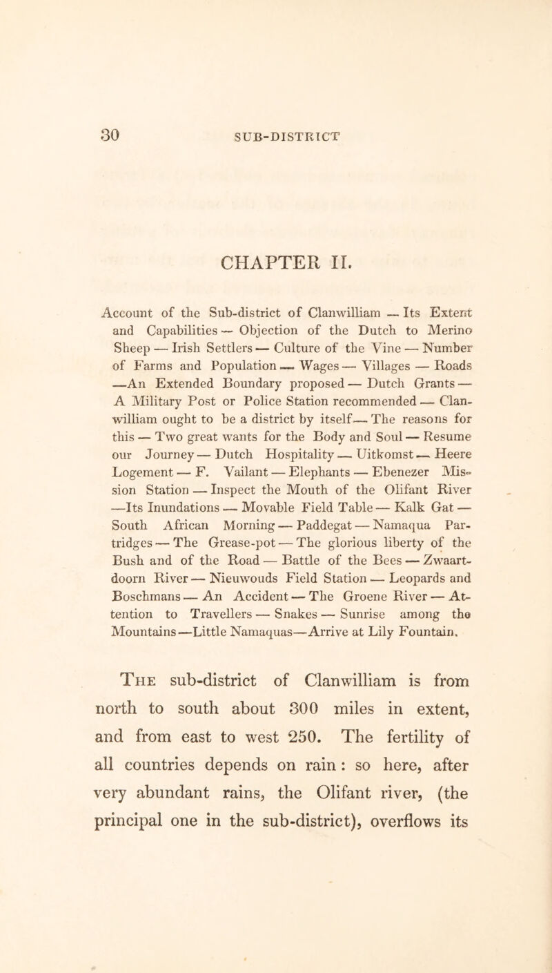 CHAPTER IL Account of the Sub-district of Clamvilliam — Its Extent and Capabilities — Objection of the Dutch to Merino Sheep — Irish Settlers — Culture of the Vine — Number of Farms and Population— Wages— Villages — Roads —An Extended Boundary proposed — Dutch Grants — A Military Post or Police Station recommended — Clan- william ought to be a district by itself— The reasons for this — Two great wants for the Body and Soul — Resume our Journey—Dutch Hospitality—Uitkomst—Heere Logement — F. Vailant — Elephants — Ebenezer Mis- sion Station — Inspect the Mouth of the Olifant River —Its Inundations — Movable Field Table— Kalk Gat —- South African Morning — Paddegat — Namaqua Par- tridges— The Grease-pot-—The glorious liberty of the Bush and of the Road — Battle of the Bees — Zwaart- doorn River — Nieuwouds Field Station.— Leopards and Boschmans — An Accident — The Groene River — At- tention to Travellers — Snakes — Sunrise among the Mountains—Little Namaquas—Arrive at Lily Fountain. The sub-district of Clanwilliam is from north to south about 300 miles in extent, and from east to west 250. The fertility of all countries depends on rain : so here, after very abundant rains, the Olifant river, (the principal one in the sub-district), overflows its