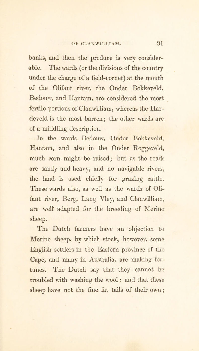 banks, and then the produce is very consider- able. The wards (or the divisions of the country under the charge of a field-cornet) at the mouth of the Olifant river, the Onder Bokkeveld, Bedouw, and Hantam, are considered the most fertile portions of Clanwilliam, whereas the Har- develd is the most barren; the other wards are of a middling description. In the wards Bedouw, Onder Bokkeveld, Hantam, and also in the Onder Roggeveid, much corn might be raised; but as the roads are sandy and heavy, and no navigable rivers, the land is used chiefly for grazing cattle. These wards also, as well as the wards of Oli- fant river, Berg, Lang Vley, and Clanwilliam, are well adapted for the breeding of Merino sheep. The Dutch farmers have an objection to Merino sheep, by which stock, however, some English settlers in the Eastern province of the Cape, and many in Australia, are making for- tunes. The Dutch say that they cannot be troubled with washing the wool; and that these sheep have not the fine fat tails of their own;