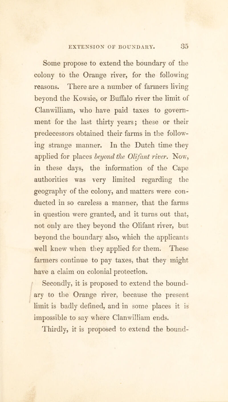 Some propose to extend the boundary of the colony to the Orange river, for the following reasons. There are a number of farmers living beyond the Kowsie, or Buffalo river the limit of Clanwilliam, who have paid taxes to govern- ment for the last thirty years; these or their predecessors obtained their farms in the follow- ing strange manner. In the Dutch time they applied for places beyond the Olifant river. Now, in these days, the information of the Cape authorities wras very limited regarding the geography of the colony, and matters were con- ducted in so careless a manner, that the farms in question were granted, and it turns out that, not only are they beyond the Olifant river, but beyond the boundary also, which the applicants well knew when they applied for them. These farmers continue to pay taxes, that they might have a claim on colonial protection. Secondly, it is proposed to extend the bound- ary to the Orange river, because the present limit is badly defined, and in some places it is impossible to say where Clanwilliam ends. Thirdly, it is proposed to extend the bound-