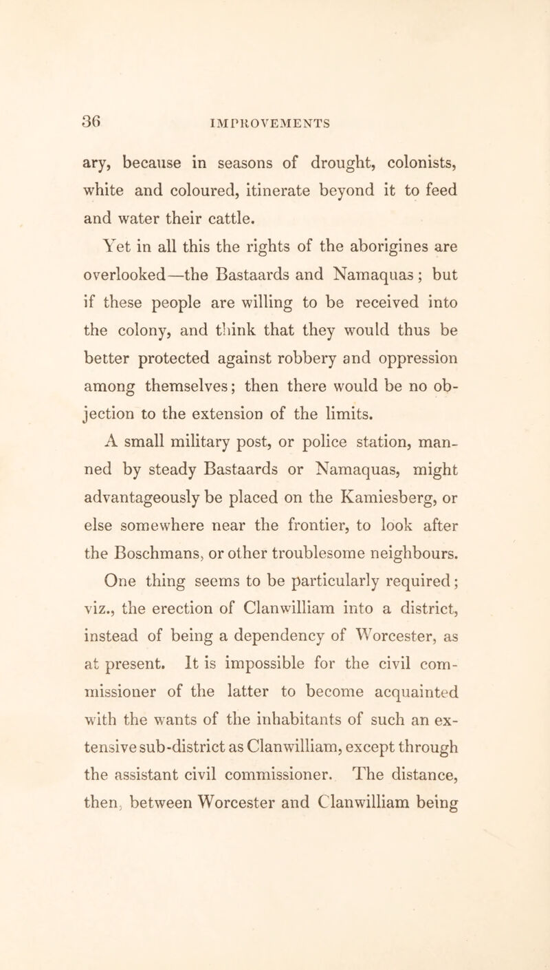 ary, because in seasons of drought, colonists, white and coloured, itinerate beyond it to feed and water their cattle. Yet in all this the rights of the aborigines are overlooked—the Bastaards and Namaquas ; but if these people are willing to be received into the colony, and think that they would thus be better protected against robbery and oppression among themselves; then there would be no ob- jection to the extension of the limits. A small military post, or police station, man- ned by steady Bastaards or Namaquas, might advantageously be placed on the Kamiesberg, or else somewhere near the frontier, to look after the Boschmans, or other troublesome neighbours. One thing seems to be particularly required; viz., the erection of Clanwilliam into a district, instead of being a dependency of Worcester, as at present. It is impossible for the civil com- missioner of the latter to become acquainted with the wants of the inhabitants of such an ex- tensive sub-district as Clanwilliam, except through the assistant civil commissioner. The distance, then, between Worcester and Clanwilliam being