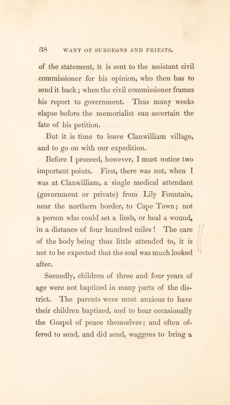 of the statement, it is sent to the assistant civil commissioner for his opinion, who then has to send it back; when the civil commissioner frames his report to government. Thus many weeks elapse before the memorialist can ascertain the fate of his petition. But it is time to leave Clanwilliam village, and to go on with our expedition. Before I proceed, however, I must notice two important points. First, there was not, when I was at Clanwilliam, a single medical attendant (government or private) from Lily Fountain, near the northern border, to Cape Town; not a person who could set a limb, or heal a wound, in a distance of four hundred miles ! The care of the body being thus little attended to, it is not to be expected that the soul was much looked after. Secondly, children of three and four years of age were not baptized in many parts of the dis- trict. The parents were most anxious to have their children baptized, and to hear occasionally the Gospel of peace themselves; and often of- fered to send, and did send, waggons to bring a