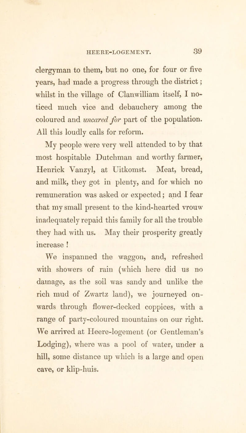 clergyman to them, but no one, for four or five years, had made a progress through the district; whilst in the village of Clanwilliam itself, I no- ticed much vice and debauchery among the coloured and uncared for part of the population. All this loudly calls for reform. My people were very well attended to by that most hospitable Dutchman and worthy farmer, Henrick Vanzyl, at Uitkomst. Meat, bread, and milk, they got in plenty, and for which no remuneration was asked or expected; and I fear that my small present to the kind-hearted vrouw inadequately repaid this family for all the trouble they had with us. May their prosperity greatly increase ! We inspanned the waggon, and, refreshed with showers of rain (which here did us no damage, as the soil was sandy and unlike the rich mud of Zwartz land), we journeyed on- wards through flower-decked coppices, with a range of party-coloured mountains on our right. We arrived at Heere-logement (or Gentleman’s Lodging), where was a pool of water, under a hill, some distance up which is a large and open cave, or klip-huis.