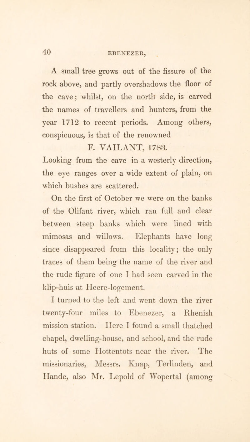 EBENEZER, A small tree grows out of the fissure of the rock above, and partly overshadows the floor of the cave; whilst, on the north side, is carved the names of travellers and hunters, from the year 1712 to recent periods. Among others, conspicuous, is that of the renowned F. VAILANT, 1783. Looking from the cave in a westerly direction, the eye ranges over a wide extent of plain, on which bushes are scattered. On the first of October we were on the banks of the Olifant river, which ran full and clear between steep banks which were lined with mimosas and willows. Elephants have long since disappeared from this locality; the only traces of them being the name of the river and the rude figure of one I had seen carved in the klip-huis at Heere-logement. I turned to the left and went down the river twenty-four miles to Ebenezer, a Rhenish mission station. Here I found a small thatched chapel, dwelling-house, and school, and the rude huts of some Hottentots near the river. The missionaries, Messrs. Knap, Terlinden, and Hande, also Mr. Lepold of Wopertal (among