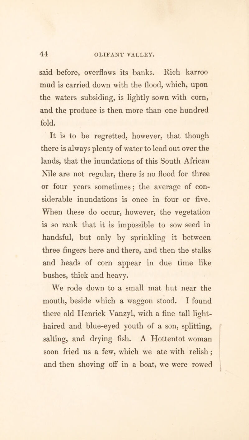 said before, overflows its banks. Rich karroo mud is carried down with the flood, which, upon the waters subsiding, is lightly sown with corn, and the produce is then more than one hundred fold. It is to be regretted, however, that though there is always plenty of water to lead out over the lands, that the inundations of this South African Nile are not regular, there is no flood for three or four years sometimes; the average of con- siderable inundations is once in four or five. When these do occur, however, the vegetation is so rank that it is impossible to sow seed in handsful, but only by sprinkling it between three fingers here and there, and then the stalks and heads of corn appear in due time like bushes, thick and heavy. We rode down to a small mat hut near the mouth, beside which a waggon stood. I found there old Henrick Vanzyl, with a fine tall light- haired and blue-eyed youth of a son, splitting, salting, and drying fish. A Hottentot woman soon fried us a few, which we ate with relish ; and then shoving off in a boat, we were rowed
