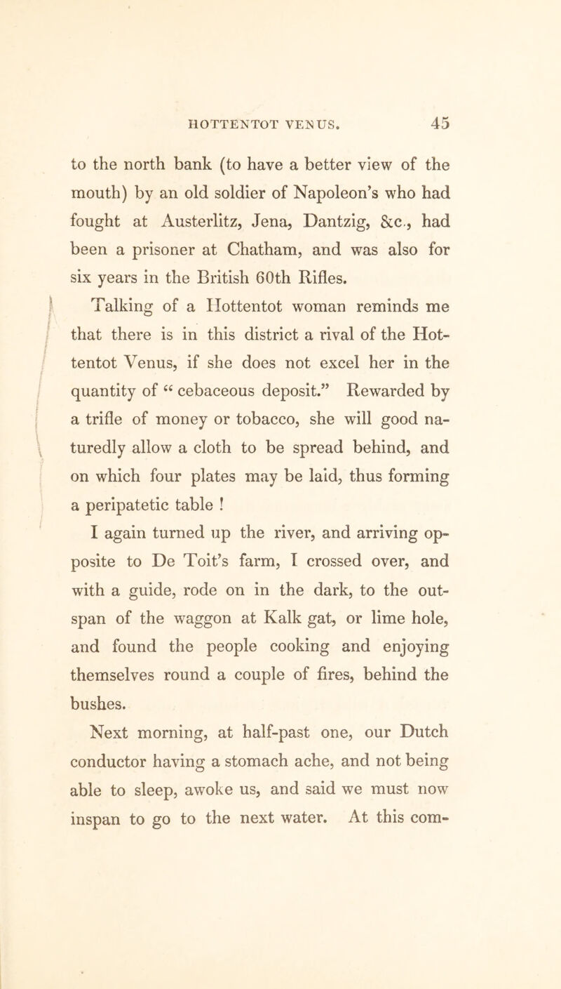 to the north bank (to have a better view of the mouth) by an old soldier of Napoleon’s who had fought at Austerlitz, Jena, Dantzig, &c., had been a prisoner at Chatham, and was also for six years in the British 60th Rifles. Talking of a Hottentot woman reminds me that there is in this district a rival of the Hot- I tentot Venus, if she does not excel her in the quantity of “ cebaceous deposit.” Rewarded by a trifle of money or tobacco, she will good na- turedly allow a cloth to be spread behind, and on which four plates may be laid, thus forming a peripatetic table ! I again turned up the river, and arriving op- posite to De Toit’s farm, I crossed over, and with a guide, rode on in the dark, to the out- span of the waggon at Kalk gat, or lime hole, and found the people cooking and enjoying themselves round a couple of fires, behind the bushes. Next morning, at half-past one, our Dutch conductor having a stomach ache, and not being able to sleep, awoke us, and said we must now inspan to go to the next water. At this com-