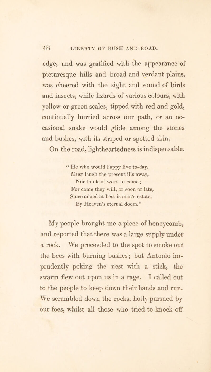 edge, and was gratified with the appearance of picturesque hills and broad and verdant plains, was cheered with the sight and sound of birds and insects, while lizards of various colours, with yellow or green scales, tipped with red and gold, continually hurried across our path, or an oc- casional snake would glide among the stones and bushes, with its striped or spotted skin. On the road, lightheartedness is indispensable. “ He who would happy live to-day, Must laugh the present ills away, Nor think of woes to come; For come they will, or soon or late, Since mixed at best is man’s estate, By Heaven’s eternal doom.” My people brought me a piece of honeycomb, and reported that there was a large supply under a rock. We proceeded to the spot to smoke out the bees with burning bushes; but Antonio im- prudently poking the nest with a stick, the swarm flew out upon us in a rage. I called out to the people to keep down their hands and run. We scrambled down the rocks, hotly pursued by our foes, whilst all those who tried to knock off