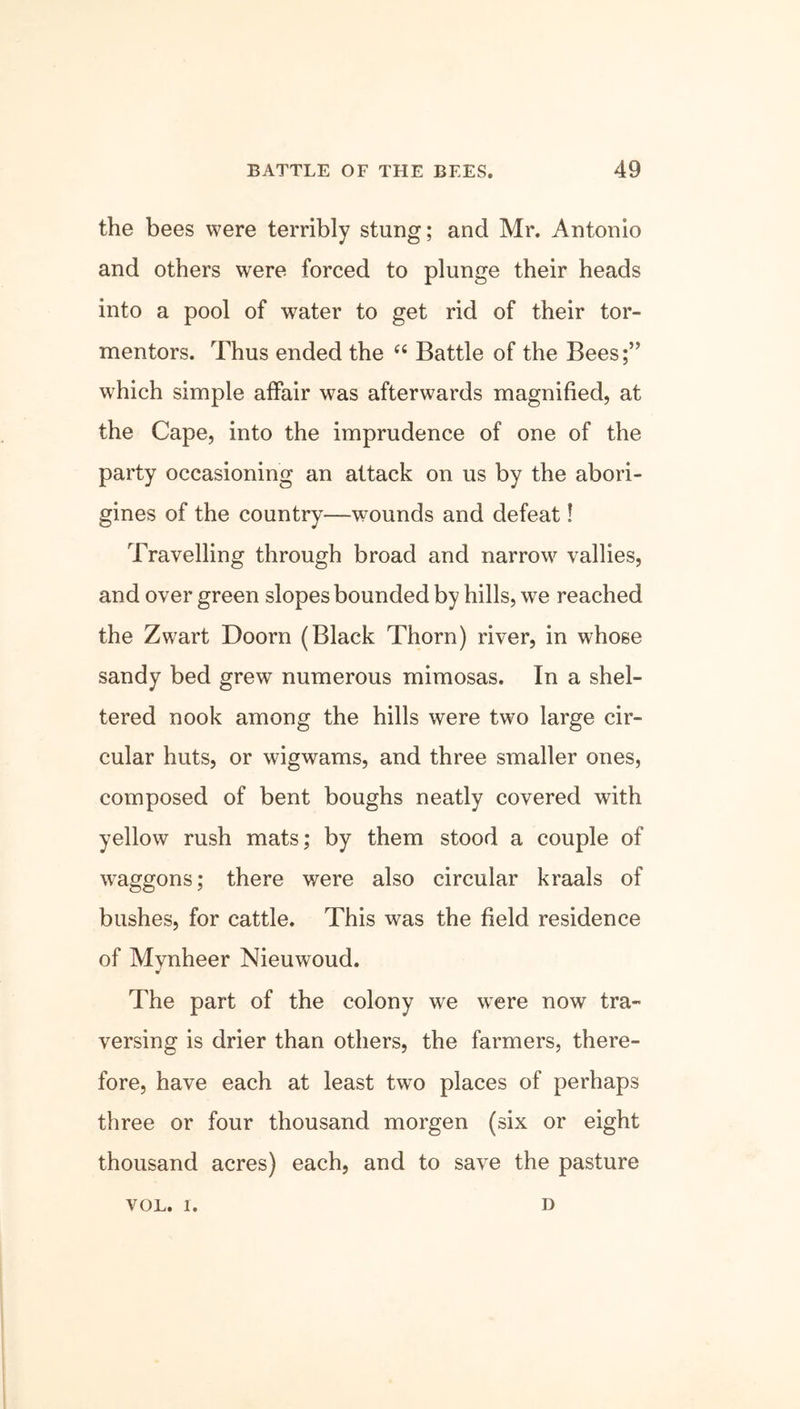 the bees were terribly stung; and Mr. Antonio and others were forced to plunge their heads into a pool of water to get rid of their tor- mentors. Thus ended the “ Battle of the Bees;” which simple affair was afterwards magnified, at the Cape, into the imprudence of one of the party occasioning an attack on us by the abori- gines of the country—wounds and defeat! Travelling through broad and narrow vallies, and over green slopes bounded by hills, we reached the Zwart Doom (Black Thorn) river, in whose sandy bed grew numerous mimosas. In a shel- tered nook among the hills were two large cir- cular huts, or wigwams, and three smaller ones, composed of bent boughs neatly covered with yellow rush mats; by them stood a couple of waggons; there were also circular kraals of bushes, for cattle. This was the field residence of Mynheer Nieuwoud. The part of the colony we were now tra- versing is drier than others, the farmers, there- fore, have each at least two places of perhaps three or four thousand morgen (six or eight thousand acres) each, and to save the pasture VOL. 1. D