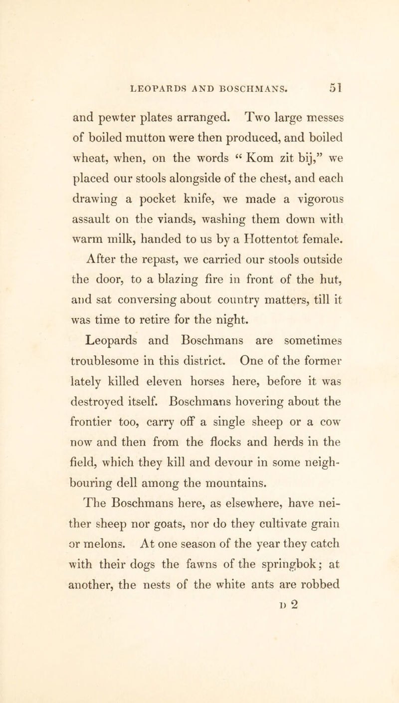 and pewter plates arranged. Two large messes of boiled mutton were then produced, and boiled wheat, when, on the words “ Kom zit bij,” wTe placed our stools alongside of the chest, and each drawing a pocket knife, we made a vigorous assault on the viands, washing them down with warm milk, handed to us by a Hottentot female. After the repast, we carried our stools outside the door, to a blazing fire in front of the hut, and sat conversing about country matters, till it was time to retire for the night. Leopards and Boschmans are sometimes troublesome in this district. One of the former lately killed eleven horses here, before it was destroyed itself. Boschmans hovering about the frontier too, carry off a single sheep or a cow- now and then from the flocks and herds in the field, which they kill and devour in some neigh- bouring dell among the mountains. The Boschmans here, as elsewhere, have nei- ther sheep nor goats, nor do they cultivate grain or melons. At one season of the year they catch with their dogs the fawns of the springbok; at another, the nests of the white ants are robbed d 2