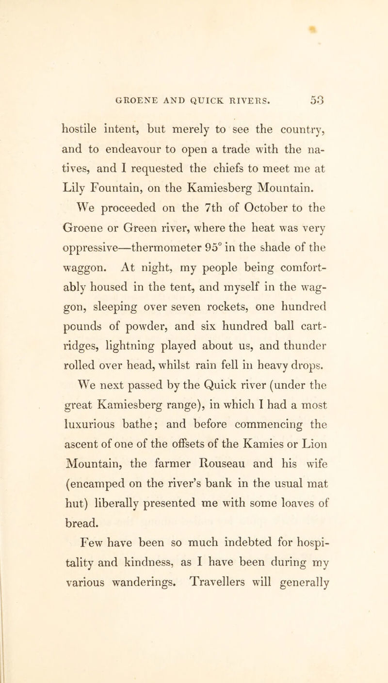 GROENE AND QUICK RIVERS. hostile intent, but merely to see the country, and to endeavour to open a trade with the na- tives, and I requested the chiefs to meet me at Lily Fountain, on the Kamiesberg Mountain. We proceeded on the 7th of October to the Groene or Green river, where the heat was very oppressive—thermometer 95° in the shade of the waggon. At night, my people being comfort- ably housed in the tent, and myself in the wag- gon, sleeping over seven rockets, one hundred pounds of powder, and six hundred ball cart- ridges, lightning played about us, and thunder rolled over head, whilst rain fell in heavy drops. We next passed by the Quick river (under the great Kamiesberg range), in which I had a most luxurious bathe; and before commencing the ascent of one of the offsets of the Kamies or Lion Mountain, the farmer Rouseau and his wife (encamped on the river’s bank in the usual mat hut) liberally presented me with some loaves of bread. Few have been so much indebted for hospi- tality and kindness, as I have been during my various wanderings. Travellers will generally