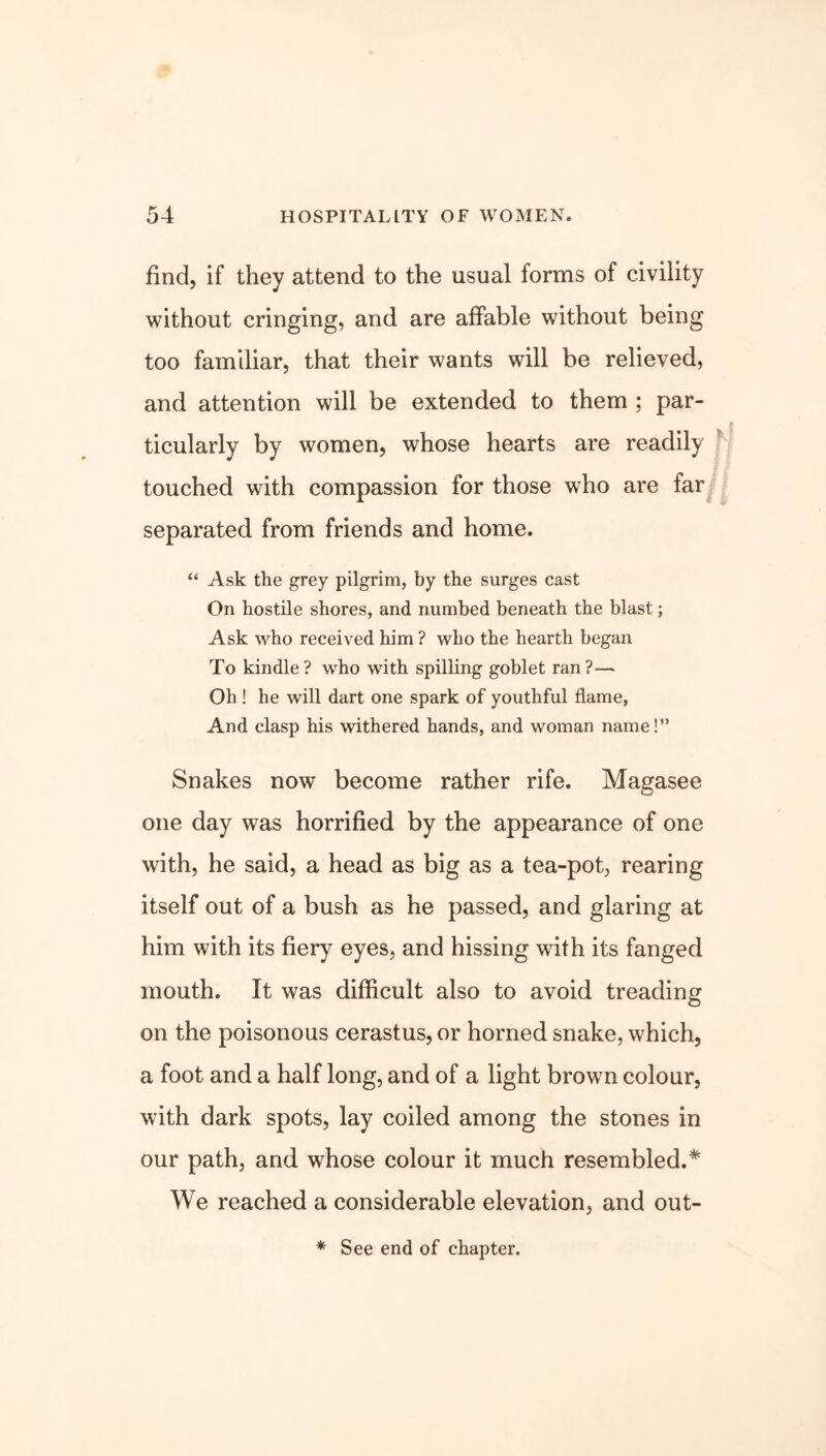 find, if they attend to the usual forms of civility without cringing, and are affable without being too familiar, that their wants will be relieved, and attention will be extended to them ; par- ticularly by women, whose hearts are readily touched with compassion for those who are far separated from friends and home. “ Ask the grey pilgrim, by the surges cast On hostile shores, and numbed beneath the blast; Ask who received him ? who the hearth began To kindle? who with spilling goblet ran?— Oh ! he will dart one spark of youthful flame, And clasp his withered hands, and woman name!” Snakes now become rather rife. Magasee one day was horrified by the appearance of one with, he said, a head as big as a tea-pot, rearing itself out of a bush as he passed, and glaring at him with its fiery eyes, and hissing with its fanged mouth. It was difficult also to avoid treading on the poisonous cerastus, or horned snake, which, a foot and a half long, and of a light brown colour, with dark spots, lay coiled among the stones in our path, and whose colour it much resembled.* We reached a considerable elevation, and out- * See end of chapter.