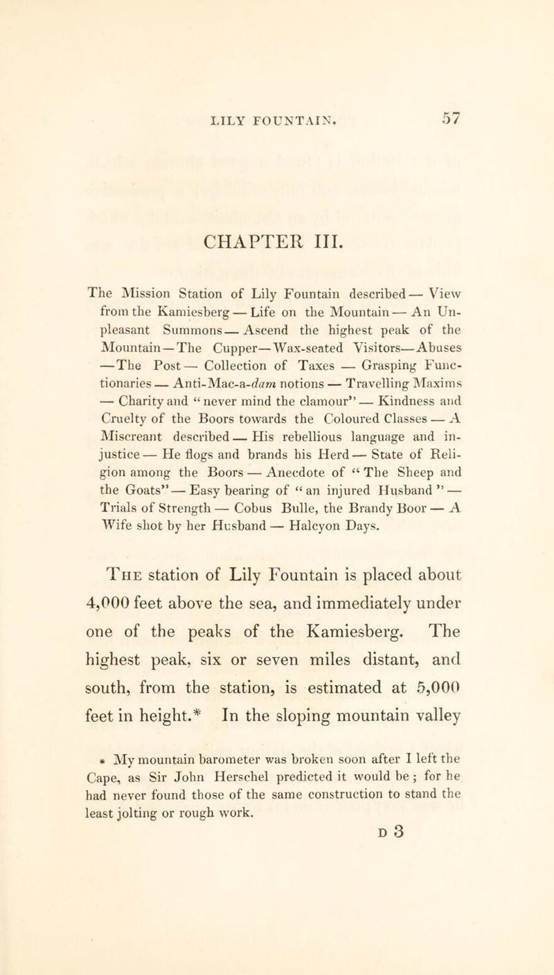 CHAPTER III. The Mission Station of Lily Fountain described— View from the Kamiesberg — Life on the Mountain—An Un- pleasant Summons—Ascend the highest peak of the Mountain —The Cupper—Wax-seated Visitors—Abuses — The Post— Collection of Taxes — Grasping Func- tionaries— Anti-Mac-a-cL»i notions — Travelling Maxims — Charity and “never mind the clamour”— Kindness and Cruelty of the Boors towards the Coloured Classes — A Miscreant described — His rebellious language and in- justice— He flogs and brands his Herd— State of Reli- gion among the Boors — Anecdote of “ The Sheep and the Goats”—Easy bearing of “an injured Husband” — Trials of Strength — Cobus Bulle, the Brandy Boor — A Wife shot by her Husband — Halcyon Days. The station of Lily Fountain is placed about 4,000 feet above the sea, and immediately under one of the peaks of the Kamiesberg. The highest peak, six or seven miles distant, and south, from the station, is estimated at 5,000 feet in height.* In the sloping mountain valley * My mountain barometer was broken soon after I left the Cape, as Sir John Herschel predicted it would be; for he had never found those of the same construction to stand the least jolting or rough work. D 3